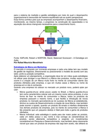 para o sistema de medição e gestão estratégica por meio do qual o desempenho
organizacional é mensurado de maneira equilibrada sob as quatro perspectivas.
Essa forma contribui para que as empresas acompanhem o desempenho financeiro,
monitorando, ao mesmo tempo, o progresso na construção de capacidades e na
aquisição dos ativos intangíveis necessários para o crescimento futuro.




Fonte: KAPLAN, Robert e NORTON, David, Balanced Scorecard - A Estratégia em
Ação.
Por Rafael Mauricio Menshhein

Estratégias de Marca em Marketing
O mercado é composto por inúmeras empresas e cada uma delas tem seu modelo
de gestão de negócios, direcionando ou posicionando o modelo de acordo com seu
setor, porte ou posição competitiva.
Após elaborar um planejamento, a organização deve ter em mãos quais estratégias
irá utilizar para divulgar a sua Marca e a Marca dos produtos, muitas vezes o que
ocorre é a criação de um Marca muito forte na mente do consumidor diante dos
produtos ofertados pela empresa, e que em muitos casos a Marca ou nome da
empresa em si não é conhecido.
Quando uma empresa irá colocar no mercado um produto novo, poderá optar por
usar:
    • Marca guarda-chuva: ainda pouco usada no Brasil, a Marca guarda-chuva
         tem como característica colocar sob um mesmo nome vários produtos, é uma
         forma de fixar na mente do consumidor a Marca, todos os produtos da
         empresa possuem o mesmo nome, o que facilita a introdução de novos
         produtos no mercado aproveitando-se do sucesso da Marca já estabelecida,
         diminui os custos de Desenvolvimento e criação de nova Marca, mas também
         pode ocorrer o oposto, quando um produto dá errado e interfere diretamente
         nos demais produtos da empresa, pois na mente do consumidor a Marca é
         tão presente que um pequeno deslize é fatal para toda a gama de produtos
         ofertados;
    • Marca individual: esta estratégia é usada para dar maior poder ao produto,
         cada um deles possui o seu nome e traz consigo as características do
         produto, sendo altamente competitiva e exigindo um investimentos
         considerável em Pesquisa e Desenvolvimento, mas também deixa claramente
         visível que caso um produto da empresa não seja bem aceito, não afetará os


                                                                              65
 