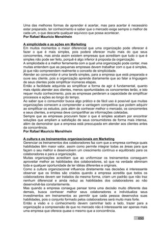 Uma das melhores formas de aprender é acertar, mas para acertar é necessário
estar preparado, ter conhecimento e saber que o mercado exige sempre o melhor de
cada um, o que descarta qualquer equívoco que possa acontecer.
Por Rafael Mauricio Menshhein

A simplicidade e as ações em Marketing
Em muitos momentos o maior diferencial que uma organização pode oferecer é
fazer o que é mais simples, pois poderá oferecer muito mais do que seus
concorrentes, mas ainda assim existem empresas que acreditam que tudo o que é
simples não pode ser feito, porquê é algo inferior à proposta da organização.
A simplicidade é a melhor ferramenta com a qual uma organização pode contar, mas
muitas entendem que as pequenas empresas devem trabalhar com o que é simples,
já que não compreendem realmente o conceito de simplicidade.
Atender ao consumidor é uma tarefa simples, para a empresa que está preparada e
ouve seu cliente, pois a organização aprende diariamente que ao falar a linguagem
de seus clientes pode simplificar inúmeras etapas.
Então a facilidade adquirida ao simplificar a forma de agir é fundamental, quanto
mais rápido atender aos clientes, menos oportunidades os concorrentes terão, e isto
requer muito conhecimento, pois as empresas perderam a capacidade de simplificar
processos e ações ao longo do tempo.
Ao saber que o consumidor busca algo prático e de fácil uso é possível que muitas
organizações comecem a compreender a vantagem competitiva que podem adquirir
ao simplificar os estudos, pois além de conhecer melhor o mercado, os concorrentes
e seus clientes, a empresa deve compartilhar as informações coletadas.
Sempre que as empresas procuram fazer o que é simples acabam por encontrar
soluções que ampliam a satisfação de seus consumidores de forma mais intensa,
além de demonstrar que a empresa está preocupada em atender aos clientes antes
da concorrência.
Por Rafael Mauricio Menshhein

A cultura e os treinamentos organizacionais em Marketing
Gerenciar os treinamentos dos colaboradores faz com que a empresa conheça quais
habilidades têm maior valor, assim como permite integrar todas as áreas para que
façam o seu melhor e desenvolvem um crescimento contínuo e equilibrado para os
colaboradores e para a organização.
Muitas organizações acreditam que ao uniformizar os treinamentos conseguem
aproveitar melhor as habilidades dos colaboradores, só que na verdade eliminam
toda e qualquer oportunidade de ter idéias diferentes e originais.
Como a cultura organizacional influencia diretamente nas decisões é interessante
observar que os limites são criados quando a empresa acredita que todos os
colaboradores devem ser tratados da mesma forma, criam um padrão que não traz
nenhum diferencial e ainda reduz as habilidades dos colaboradores ao não
desenvolvê-las constantemente.
Mas quando a empresa consegue pensar toma uma decisão muito diferente das
demais, busca conhecer melhor seus colaboradores e individualiza seus
investimentos em treinamentos ao permitir que cada pessoa desenvolva suas
habilidades, pois o conjunto formado pelos colaboradores será muito mais forte.
Então a visão e o conhecimento devem caminhar lado a lado, trazer para a
organização a compreensão de que no mercado não é interessante ser apenas mais
uma empresa que oferece quase o mesmo que a concorrência.

                                                                            650
 