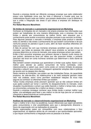 Quando a empresa decide ser diferente consegue enxergar que cada colaborador
possui uma habilidade única que faz toda a diferença e investe para que os
colaboradores fiquem cada vez melhor, que possam desenvolver o que é diferente e
que a união e integração das áreas é que coloca a empresa em destaque no
mercado.
Por Rafael Mauricio Menshhein

Os limites do mercado e o pensamento organizacional em Marketing
Conhecer as limitações de um mercado e da própria empresa traz informações que
podem ser trabalhadas de uma maneira diferenciada, pois a empresa cria seus
limites e atende aos consumidores da melhor forma, sem esquecer que o
conhecimento pode auxiliar a encontrar soluções pontuais e que renovam os limites.
Para algumas pessoas o mercado é ilimitado, a empresa pode produzir e atender
todos os clientes e não existe o conhecimento de que existem concorrentes e de que
nenhuma pessoa do planeta é igual à outra, além de fazer escolhas diferentes em
todos os momentos.
A falta do pensar faz com que inúmeras empresas acreditem que são únicas no
mercado, que todas as pessoas irão adquirir seus produtos ou serviços e que a
empresa determina os rumos do mercado, pois estas empresas acham que sabem.
Então é fácil encontrar empresas que acharam demais e fizeram muito menos do
que podiam, deixaram-se levar por idéias que não possuíam limites, e portanto
pareciam não levar em conta inúmeras variáveis que determinam o êxito diante da
concorrência.
Mas também existem empresas que aprenderam a limitar suas ações, fazem o seu
melhor para atender ao público consumidor de forma controlada, criam
relacionamentos e sabem que, assim como existe um número limitado de pessoas
dispostas a adquirir seus produtos, conseguem apresentar soluções úteis e práticas
de acordo com os desejos dos clientes.
Desta maneira as limitações, que podem ser das instalações físicas, da capacidade
produtiva, da mão-de-obra, da matéria-prima e do meio ambiente ganham maior
valor nas análises, assim como permitem estabelecer relações de troca mais
seguras ao conhecer os diferentes limites que existem.
Talvez muitas empresas ainda precisem aprender que se não colocam limites em
suas ações acabam por tomar o caminho do desaparecimento no mercado, criam
situações insustentáveis e acham que estão fazendo o melhor o tempo todo, e para
os concorrentes a empresa faz o melhor ao deixar o mercado.
Quando a empresa consegue conhecer seus limites tende a pensar melhor suas
ações, cria estratégias para fazer o seu melhor no dia de hoje para ter um amanhã,
crescendo e desenvolvendo-se continuamente.
Por Rafael Mauricio Menshhein

Análises de mercado e o desenvolvimento organizacional em Marketing
Fazer o melhor é ter o foco na excelência, buscar diferenciais que sejam percebidos
pelos consumidores e criar possibilidades para que o planejamento direcione o
futuro da organização com as realizações do presente.
Muitas organizações optam por compartilhar com seus colaboradores o foco
organizacional, os objetivos dentro de um mercado e que oportunidades aproveitar,
o que requer conhecimento e integração entre as pessoas e as áreas.



                                                                            651
 