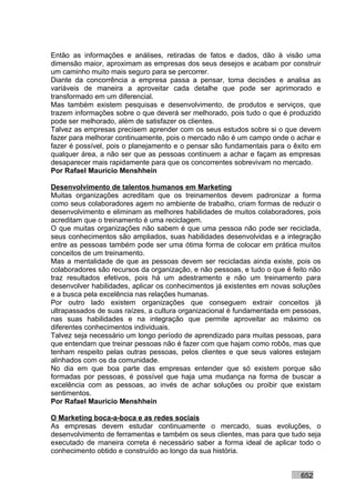 Então as informações e análises, retiradas de fatos e dados, dão à visão uma
dimensão maior, aproximam as empresas dos seus desejos e acabam por construir
um caminho muito mais seguro para se percorrer.
Diante da concorrência a empresa passa a pensar, toma decisões e analisa as
variáveis de maneira a aproveitar cada detalhe que pode ser aprimorado e
transformado em um diferencial.
Mas também existem pesquisas e desenvolvimento, de produtos e serviços, que
trazem informações sobre o que deverá ser melhorado, pois tudo o que é produzido
pode ser melhorado, além de satisfazer os clientes.
Talvez as empresas precisem aprender com os seus estudos sobre si o que devem
fazer para melhorar continuamente, pois o mercado não é um campo onde o achar e
fazer é possível, pois o planejamento e o pensar são fundamentais para o êxito em
qualquer área, a não ser que as pessoas continuem a achar e façam as empresas
desaparecer mais rapidamente para que os concorrentes sobrevivam no mercado.
Por Rafael Mauricio Menshhein

Desenvolvimento de talentos humanos em Marketing
Muitas organizações acreditam que os treinamentos devem padronizar a forma
como seus colaboradores agem no ambiente de trabalho, criam formas de reduzir o
desenvolvimento e eliminam as melhores habilidades de muitos colaboradores, pois
acreditam que o treinamento é uma reciclagem.
O que muitas organizações não sabem é que uma pessoa não pode ser reciclada,
seus conhecimentos são ampliados, suas habilidades desenvolvidas e a integração
entre as pessoas também pode ser uma ótima forma de colocar em prática muitos
conceitos de um treinamento.
Mas a mentalidade de que as pessoas devem ser recicladas ainda existe, pois os
colaboradores são recursos da organização, e não pessoas, e tudo o que é feito não
traz resultados efetivos, pois há um adestramento e não um treinamento para
desenvolver habilidades, aplicar os conhecimentos já existentes em novas soluções
e a busca pela excelência nas relações humanas.
Por outro lado existem organizações que conseguem extrair conceitos já
ultrapassados de suas raízes, a cultura organizacional é fundamentada em pessoas,
nas suas habilidades e na integração que permite aproveitar ao máximo os
diferentes conhecimentos individuais.
Talvez seja necessário um longo período de aprendizado para muitas pessoas, para
que entendam que treinar pessoas não é fazer com que hajam como robôs, mas que
tenham respeito pelas outras pessoas, pelos clientes e que seus valores estejam
alinhados com os da comunidade.
No dia em que boa parte das empresas entender que só existem porque são
formadas por pessoas, é possível que haja uma mudança na forma de buscar a
excelência com as pessoas, ao invés de achar soluções ou proibir que existam
sentimentos.
Por Rafael Mauricio Menshhein

O Marketing boca-a-boca e as redes sociais
As empresas devem estudar continuamente o mercado, suas evoluções, o
desenvolvimento de ferramentas e também os seus clientes, mas para que tudo seja
executado de maneira correta é necessário saber a forma ideal de aplicar todo o
conhecimento obtido e construído ao longo da sua história.


                                                                           652
 
