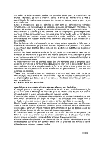 As redes de relacionamento podem ser grandes fontes para o aprendizado de
muitas empresas, já que a internet facilita a troca de informações e traz a
possibilidade de realizar pesquisas em um tempo um pouco menor e com dados
mais confiáveis.
Então é interessante que se aprenda a lidar com as comunidades formadas
virtualmente, pois muitos grupos de pessoas, que antes só trocavam informações no
famoso boca-a-boca, agora o fazem também virtualmente em uma ou mais redes.
Desta maneira é possível que não somente uma, ou um pequeno grupo de pessoas,
entre em contato com as opiniões, pois uma única comunidade pode ser constutuída
por milhares de pessoas, o que demonstra a maior facilidade, por parte dos
consumidores, de acessar informações altamente relevantes e que interessam a
cada cliente.
Mas também existe um lado onde as empresas devem aprender a lidar com a
insatisfação dos clientes, já que ainda existem empresas que possuem o foco em si,
e que tratam seus clientes como números que podem ser substituídos a qualquer
momento.
As maiores lições ainda serão dadas às empresas, as redes sociais reduzem as
barreiras da informação, o que antes era apenas pontual e localizado agora é global
e dá vantagens aos concorrentes, que podem acessar as mesmas informações e
então evitar certas ações.
O relacionamento com os clientes passa por um momento onde a empresa deve
aprender novamente a forma mais adequada de lidar com o consumidor, basear
seus padrões em ética, respeito e educação, e as redes sociais podem dar aos
consumidores um poder ainda maior na decisão da permanência ou não de uma
empresa no mercado.
Talvez seja necessário que as empresas entendam que esta nova forma de
comunicação “boca-a-boca” ou “tecla-a-tecla” traga as maiores oportunidades para
as organizações que deixam de lado os conceitos limitados para interagir realmente
com seus clientes.
Por Rafael Mauricio Menshhein

As mídias e a informação direcionada aos clientes em Marketing
Conseguir passar a mensagem corretamente ao utilizar um canal de comunicação
pode fazer toda a diferença no mercado, pois as informações devem fluir em um
ritmo adequado e serem compreendidas da maneira correta.
Existem muitos canais à disposição das empresas, as pessoas aprendem a lidar
com novas ferramentas ao longo do tempo e as facilidades que surgem com a
evolução tecnológica colocam as pessoas em contato com toda a organização.
Diante do relacionamento que deve existir entre os colaboradores, com as diferentes
áreas e com os clientes, é possível aprimorar o uso das mídias, criar a possibilidade
de interação, gerar um vínculo imediato com a mensagem que se deseja passar ou
então afastar clientes ao não conhecer a linguagem adequada.
É interessante como as pessoas acabam criando vínculos com as empresas que
falam o seu idioma, por mais que as empresas saibam qual é a língua do país onde
atuam, podem por muitas vezes não falar a língua dos consumidores.
Então é necessário aprender a se comunicar com os clientes, sem esquecer que os
colaboradores que estão em contato direto com as pessoas são fontes a serem
utilizadas para elaborar uma campanha.



                                                                              653
 