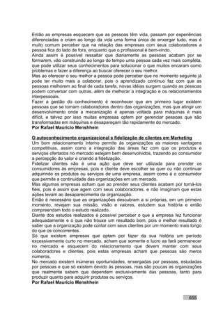 Então as empresas esquecem que as pessoas têm vida, passam por experiências
diferenciadas e criam ao longo da vida uma forma única de enxergar tudo, mas é
muito comum perceber que na relação das empresas com seus colaboradores a
pessoa fica do lado de fora, enquanto que o profissional é bem-vindo.
Ainda assim é possível ressaltar que diariamente as pessoas acabam por se
formarem, vão construindo ao longo do tempo uma pessoa cada vez mais completa,
que pode utilizar seus conhecimentos para solucionar o que muitos encaram como
problemas e fazer a diferença ao buscar oferecer o seu melhor.
Mas ao oferecer o seu melhor a pessoa pode perceber que no momento seguinte já
pode ter muito mais a colaborar, pois o aprendizado contínuo faz com que as
pessoas melhorem ao final de cada tarefa, novas idéias surgem quando as pessoas
podem conversar com outras, além de melhorar a integração e os relacionamentos
interpessoais.
Fazer a gestão do conhecimento é reconhecer que em primeiro lugar existem
pessoas que se tornam colaboradores dentro das organizações, mas que atingir um
desenvolvimento onde a mecanização é apenas voltada para máquinas é mais
difícil, e talvez por isso muitas empresas optem por gerenciar pessoas que são
transformadas em máquinas e desapareçam tão rapidamente do mercado.
Por Rafael Mauricio Menshhein

O autoconhecimento organizacional e fidelização de clientes em Marketing
Um bom relacionamento interno permite às organizações as maiores vantagens
competitivas, assim como a integração das áreas faz com que os produtos e
serviços ofertados no mercado estejam bem desenvolvidos, trazendo ao consumidor
a percepção do valor e criando a fidelização.
Fidelizar clientes não é uma ação que deve ser utilizada para prender os
consumidores às empresas, pois o cliente deve escolher se quer ou não continuar
adquirindo os produtos ou serviços de uma empresa, assim como é o consumidor
que permite a continuidade das organizações em um mercado.
Mas algumas empresas acham que ao prender seus clientes acabam por torná-los
fiéis, pois é assim que agem com seus colaboradores, e não imaginam que estas
ações levam ao desaparecimento da organização.
Então é necessário que as organizações descubram a si próprias, em um primeiro
momento, revejam sua missão, visão e valores, estudem sua história e então
compreendam todo o estudo realizado.
Diante dos estudos realizados é possível perceber o que a empresa fez funcionar
adequadamente e o que não trouxe um resultado bom, pois o melhor resultado é
saber que a organização pode contar com seus clientes por um momento mais longo
do que os concorrentes.
Só que existem empresas que optam por fazer da sua história um período
excessivamente curto no mercado, acham que somente o lucro as fará permanecer
no mercado e esquecem do relacionamento que devem manter com seus
colaboradores e clientes, pois estas empresas acham que pessoas são meros
números.
No mercado existem inúmeras oportunidades, enxergadas por pessoas, estudadas
por pessoas e que só existem devido às pessoas, mas são poucas as organizações
que realmente sabem que dependem exclusivamente das pessoas, tanto para
produzir quanto para adquirir produtos ou serviços.
Por Rafael Mauricio Menshhein


                                                                         655
 
