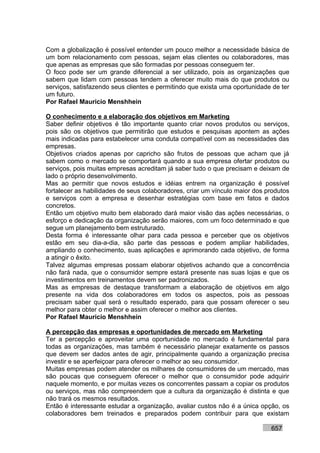 Com a globalização é possível entender um pouco melhor a necessidade básica de
um bom relacionamento com pessoas, sejam elas clientes ou colaboradores, mas
que apenas as empresas que são formadas por pessoas conseguem ter.
O foco pode ser um grande diferencial a ser utilizado, pois as organizações que
sabem que lidam com pessoas tendem a oferecer muito mais do que produtos ou
serviços, satisfazendo seus clientes e permitindo que exista uma oportunidade de ter
um futuro.
Por Rafael Mauricio Menshhein

O conhecimento e a elaboração dos objetivos em Marketing
Saber definir objetivos é tão importante quanto criar novos produtos ou serviços,
pois são os objetivos que permitirão que estudos e pesquisas apontem as ações
mais indicadas para estabelecer uma conduta compatível com as necessidades das
empresas.
Objetivos criados apenas por capricho são frutos de pessoas que acham que já
sabem como o mercado se comportará quando a sua empresa ofertar produtos ou
serviços, pois muitas empresas acreditam já saber tudo o que precisam e deixam de
lado o próprio desenvolvimento.
Mas ao permitir que novos estudos e idéias entrem na organização é possível
fortalecer as habilidades de seus colaboradores, criar um vínculo maior dos produtos
e serviços com a empresa e desenhar estratégias com base em fatos e dados
concretos.
Então um objetivo muito bem elaborado dará maior visão das ações necessárias, o
esforço e dedicação da organização serão maiores, com um foco determinado e que
segue um planejamento bem estruturado.
Desta forma é interessante olhar para cada pessoa e perceber que os objetivos
estão em seu dia-a-dia, são parte das pessoas e podem ampliar habilidades,
ampliando o conhecimento, suas aplicações e aprimorando cada objetivo, de forma
a atingir o êxito.
Talvez algumas empresas possam elaborar objetivos achando que a concorrência
não fará nada, que o consumidor sempre estará presente nas suas lojas e que os
investimentos em treinamentos devem ser padronizados.
Mas as empresas de destaque transformam a elaboração de objetivos em algo
presente na vida dos colaboradores em todos os aspectos, pois as pessoas
precisam saber qual será o resultado esperado, para que possam oferecer o seu
melhor para obter o melhor e assim oferecer o melhor aos clientes.
Por Rafael Mauricio Menshhein

A percepção das empresas e oportunidades de mercado em Marketing
Ter a percepção e aproveitar uma oportunidade no mercado é fundamental para
todas as organizações, mas também é necessário planejar exatamente os passos
que devem ser dados antes de agir, principalmente quando a organização precisa
investir e se aperfeiçoar para oferecer o melhor ao seu consumidor.
Muitas empresas podem atender os milhares de consumidores de um mercado, mas
são poucas que conseguem oferecer o melhor que o consumidor pode adquirir
naquele momento, e por muitas vezes os concorrentes passam a copiar os produtos
ou serviços, mas não compreendem que a cultura da organização é distinta e que
não trará os mesmos resultados.
Então é interessante estudar a organização, avaliar custos não é a única opção, os
colaboradores bem treinados e preparados podem contribuir para que existam

                                                                             657
 