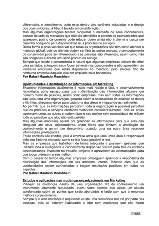 diferenciais, o atendimento pode estar dentro das variáveis estudadas e o desejo
dos consumidores, já fiéis, é levado em consideração.
Mas algumas organizações tentam conquistar o mercado de seus concorrentes,
deixam de lado os mercados que não são atendidos e perdem as oportunidades que
aparecem, pois o concorrente pode estudar quem ainda não é cliente e busca um
caminho adequado para disponibilizar seus produtos ou serviços.
Desta forma é possível observar que todas as organizações não têm como atender o
mercado global, pois os clientes podem ser fiéis às outras marcas, o comportamento
do consumidor pode ser diferenciado e as pessoas são diferentes, assim como não
são obrigadas a aceitar um único produto ou serviço.
Sempre que existe a concorrência é natural que algumas empresas deixem de olhar
para os lados, coloquem seus focos somente nos concorrentes e não aproveitem as
inúmeras empresas que estão disponíveis no mercado, pelo simples fato de
nenhuma empresa daquele local ter ampliado seus horizontes.
Por Rafael Mauricio Menshhein

Oportunidades e distribuição de informações em Marketing
Encontrar informações atualmente é muito mais rápido e fácil, o desenvolvimento
tecnológico abriu espaço para que a distribuição das informações alcance um
número maior de pessoas, assim como empresas, mas nem todas as informações
são úteis para uma organização, gerando assim a necessidade de analisar os dados
e filtrá-los, direcionando-os para cada uma das áreas e integrando-as realmente.
Ao permitir que as informações percorram toda a organização é possível perceber
que os produtos e serviços ofertados melhoram consideravelmente, pois as áreas
conhecem umas as outras e podem fazer o seu melhor sem necessidade de refazer
tudo ao perceber que algo não está perfeito.
Mas algumas empresas optam por gerenciar as informações para que elas não
cheguem até seus colaboradores, criam filtros que limitam a ampliação do
conhecimento e geram um desconforto quando uma ou outra área recebem
informações privilegiadas.
Então conflitos são criados, pois a empresa acha que uma única área é responsável
pelo seu êxito no mercado, como se isto fosse possível e real.
Mas as empresas que trabalham de forma integrada e possuem gestores que
utilizam toda a inteligência e conhecimento disponível deixam para trás os conflitos
desnecessários, investem no trabalho conjunto e aproveitam as oportunidades para
que todos ofereçam o seu melhor.
Com o passar do tempo algumas empresas conseguem aprender a importância da
distribuição das informações em seu ambiente interno, fazendo com que as
oportunidades sejam aproveitadas e tragam resultados positivos em todos os
aspectos.
Por Rafael Mauricio Menshhein

Estudos e aplicações nas mudanças organizacionais em Marketing
Planejar as mudanças dentro de uma organização faz do conhecimento um
instrumento altamente requisitado, assim como permite que exista um estudo
aprofundado sobre os pontos que serão abordados e farão com que a empresa
melhore conjuntamente.
Sempre que uma mudança é requisitada existe uma resistência natural por parte das
pessoas, pois ao estarem habituadas a lidar com mudanças que não foram


                                                                             658
 