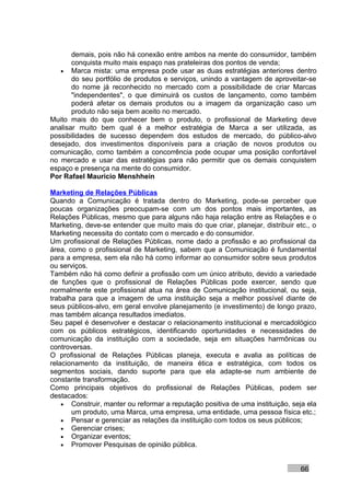 demais, pois não há conexão entre ambos na mente do consumidor, também
       conquista muito mais espaço nas prateleiras dos pontos de venda;
   • Marca mista: uma empresa pode usar as duas estratégias anteriores dentro
       do seu portfólio de produtos e serviços, unindo a vantagem de aproveitar-se
       do nome já reconhecido no mercado com a possibilidade de criar Marcas
       "independentes", o que diminuirá os custos de lançamento, como também
       poderá afetar os demais produtos ou a imagem da organização caso um
       produto não seja bem aceito no mercado.
Muito mais do que conhecer bem o produto, o profissional de Marketing deve
analisar muito bem qual é a melhor estratégia de Marca a ser utilizada, as
possibilidades de sucesso dependem dos estudos de mercado, do público-alvo
desejado, dos investimentos disponíveis para a criação de novos produtos ou
comunicação, como também a concorrência pode ocupar uma posição confortável
no mercado e usar das estratégias para não permitir que os demais conquistem
espaço e presença na mente do consumidor.
Por Rafael Mauricio Menshhein

Marketing de Relações Públicas
Quando a Comunicação é tratada dentro do Marketing, pode-se perceber que
poucas organizações preocupam-se com um dos pontos mais importantes, as
Relações Públicas, mesmo que para alguns não haja relação entre as Relações e o
Marketing, deve-se entender que muito mais do que criar, planejar, distribuir etc., o
Marketing necessita do contato com o mercado e do consumidor.
Um profissional de Relações Públicas, nome dado a profissão e ao profissional da
área, como o profissional de Marketing, sabem que a Comunicação é fundamental
para a empresa, sem ela não há como informar ao consumidor sobre seus produtos
ou serviços.
Também não há como definir a profissão com um único atributo, devido a variedade
de funções que o profissional de Relações Públicas pode exercer, sendo que
normalmente este profissional atua na área de Comunicação institucional, ou seja,
trabalha para que a imagem de uma instituição seja a melhor possível diante de
seus públicos-alvo, em geral envolve planejamento (e investimento) de longo prazo,
mas também alcança resultados imediatos.
Seu papel é desenvolver e destacar o relacionamento institucional e mercadológico
com os públicos estratégicos, identificando oportunidades e necessidades de
comunicação da instituição com a sociedade, seja em situações harmônicas ou
controversas.
O profissional de Relações Públicas planeja, executa e avalia as políticas de
relacionamento da instituição, de maneira ética e estratégica, com todos os
segmentos sociais, dando suporte para que ela adapte-se num ambiente de
constante transformação.
Como principais objetivos do profissional de Relações Públicas, podem ser
destacados:
    • Construir, manter ou reformar a reputação positiva de uma instituição, seja ela
       um produto, uma Marca, uma empresa, uma entidade, uma pessoa física etc.;
    • Pensar e gerenciar as relações da instituição com todos os seus públicos;
    • Gerenciar crises;
    • Organizar eventos;
    • Promover Pesquisas de opinião pública.



                                                                               66
 