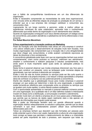que o hábito de compartilhá-las transforme-se em um dos diferenciais da
organização.
Então é necessário compreender as necessidades de cada área organizacional,
criar vínculos entre as diferentes etapas de produção ou prestação de um serviço e
entender que se a sua empresa não conseguir satisfazer o consumidor seu
concorrente o fará.
Logicamente há um longo caminho a percorrer, então é melhor utilizar as
experiências individuais de cada colaborador, aproveitar todo o conhecimento
diferenciado que existe dentro da organização e ouvir atentamente seus clientes.
Quando as organizações conseguem ouvir seus clientes alcançam um estágio acima
da concorrência, pois podem atendê-los e satisfazê-los de forma diferenciada e mais
presente.
Por Rafael Mauricio Menshhein

O foco organizacional e a inovação contínua em Marketing
Fazer da inovação uma das ferramentas mais ativas em uma empresa é construir
uma cultura voltada para o desenvolvimento de soluções muito bem focadas, mas
muitas organizações não compreendem que a inovação não é uma obrigatoriedade
que deve chegar aos consumidores, e então acabam cometendo equívocos ao
deixar de direcionar o foco corretamente.
A concorrência globalizada pode fazer com que as organizações tenham que evoluir
constantemente, criem novos produtos ou serviços, melhorem seu atendimento,
ampliem o conhecimento e realizem pesquisas e estudos constantemente, mas
ainda assim é muito importante saber quais serão as aplicações práticas no
presente.
Desta forma é possível observar que muitas empresas direcionam seu foco para o
futuro sem construir um presente, como se tentassem pular inúmeras etapas de
aprendizado, que nem sempre é absorvido por completo.
Então o ciclo de vida de muitos produtos ou serviços pode ser tão curto quanto o
ciclo do mercado e da própria empresa, e ao reduzir o tempo aproveitado a empresa
deixa de conhecer a si própria e ao seu potencial perante a concorrência.
Diante dos desafios que a globalização trouxe para muitas empresas é possível
enxergar um que acaba por determinar o êxito de uma organização, a qualidade
acaba tornando-se referência para comparação entre os produtos ou serviços que
se igualam com muita rapidez, e outros fatores acabam analisados.
Com a oportunidade apresentada no mercado é possível melhorar inúmeros pontos
em uma organização, se a qualidade não é um fator definitivo isolado é interessante
investir em áreas como a distribuição, a comunicação e também o atendimento.
Ao atender muito bem um cliente a empresa dá um novo passo para a fidelização, o
que permite que os bancos de dados sejam realmente úteis e não apenas um
depósito de informações que ninguém pode acessar.
Mas o poder da informação também será um grande diferencial quando a
organização distribui adequadamente os estudos e pesquisas, permite que as áreas
conversem e que seus colaboradores possam utilizar seus conhecimentos
diferenciados para criar.
Talvez as empresas tenham que descobrir que são formadas por pessoas para
então entender qual é o foco a ser usado, logicamente a cultura de uma organização
trará consigo as bases que permitem o desenvolvimento de idéias e a criatividade
poderá ser parte importante de todo o processo, sem esquecer que todas as


                                                                            660
 