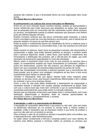 pessoas são criativas, e que a diversidade dentro de uma organização abre novas
portas.
Por Rafael Mauricio Menshhein

O conhecimento e as culturas dos novos mercados em Marketing
Entrar em um novo mercado requer inúmeros estudos, analisar as oportunidades e
buscar referências para evitar equívocos que atrapalhem as ações, sem esquecer
que as pesquisas junto ao consumidor são tão importantes quanto ofertar produtos
ou serviços, principalmente quando já existem empresas que possuem uma história
junto aos clientes daquele mercado.
Existem inúmeras variáveis que são pouco conhecidas pelas empresas, a cultura
local é uma delas e pode ser uma das barreiras a se encontrar, pois é natural que as
pessoas resistam um pouco ao que lhes parece novo.
Então as ações e investimentos devem ser trabalhados de forma a colaborar para a
integração entre a empresa e a comunidade local, e isto não acontece da noite para
o dia.
Desta maneira os esforços, assim como as pesquisas e estudos, são direcionados a
compreender a região, para então oferecer produtos ou serviços, e também avalia
toda a estrutura disponível, desde o plano físico, para facilitar o recebimento dos
fornecedores e distribuição dos produtos, até a mão-de-obra da região, que pode
necessitar de treinamento especializado no início das atividades.
Mesmo assim é importante trazer muito mais do que produtos ou serviços para a
região, os investimentos acabam por trazer fornecedores já conhecidos, exigem a
busca por distribuidores, quando não são próprios, que atendam às exigências e
façam com que a produção da empresa esteja presente nos pontos de venda.
Diante das necessidades encontradas é possível perceber que a concorrência não
ficará parada, pois já possui uma vantagem competitiva ao seu favor e fará novos
investimentos para manter os clientes fiéis.
Também é interessante notar que alguns clientes terão maior interesse pelos
produtos ou serviços novos, pois buscam experiências diferenciadas e têm o desejo
de conhecer o que a nova empresa oferece.
Como o ciclo de vida pode afetar diretamente o desempenho da organização é
necessário estudar o mercado com cautela, planejar corretamente as ações, fazer
com que a cultura local seja muito bem conhecida e que as oportunidades sejam
conhecidas profundamente, para então entrar no mercado realmente.
Sempre que as empresas construírem suas bases sobre o conhecimento, com muita
dedicação, determinação e disciplina, terão as maiores oportunidades de
alcançarem o êxito e, conseqüentemente, o sucesso.
Por Rafael Mauricio Menshhein

A percepção, o valor e a comunicação em Marketing
A percepção do consumidor determinará o que possui ou não valor, pois nem todos
os diferenciais oferecidos em um produto ou serviço terão a mesma análise e
avaliação, então é necessário que as empresas mudem a sua forma de analisar o
que é ou não valor em um produto ou serviço.
Para conhecer o valor de um produto ou serviço é necessário fazer uma análise, que
é dada pela fórmula: valor=benefícios/custos.
Ao saber utilizar corretamente a fórmula a empresa poderá ouvir seus clientes de
maneira mais efetiva, passará a conhecer melhor os produtos ou serviços que


                                                                             661
 