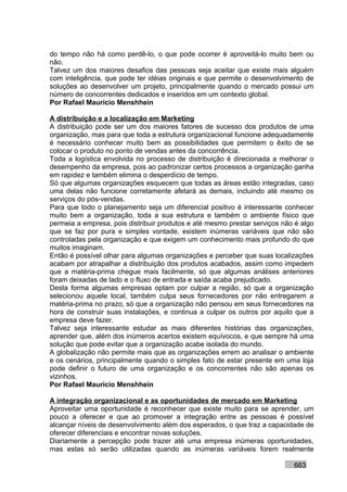 do tempo não há como perdê-lo, o que pode ocorrer é aproveitá-lo muito bem ou
não.
Talvez um dos maiores desafios das pessoas seja aceitar que existe mais alguém
com inteligência, que pode ter idéias originais e que permite o desenvolvimento de
soluções ao desenvolver um projeto, principalmente quando o mercado possui um
número de concorrentes dedicados e inseridos em um contexto global.
Por Rafael Mauricio Menshhein

A distribuição e a localização em Marketing
A distribuição pode ser um dos maiores fatores de sucesso dos produtos de uma
organização, mas para que toda a estrutura organizacional funcione adequadamente
é necessário conhecer muito bem as possibilidades que permitem o êxito de se
colocar o produto no ponto de vendas antes da concorrência.
Toda a logística envolvida no processo de distribuição é direcionada a melhorar o
desempenho da empresa, pois ao padronizar certos processos a organização ganha
em rapidez e também elimina o desperdício de tempo.
Só que algumas organizações esquecem que todas as áreas estão integradas, caso
uma delas não funcione corretamente afetará as demais, incluindo até mesmo os
serviços do pós-vendas.
Para que todo o planejamento seja um diferencial positivo é interessante conhecer
muito bem a organização, toda a sua estrutura e também o ambiente físico que
permeia a empresa, pois distribuir produtos e até mesmo prestar serviços não é algo
que se faz por pura e simples vontade, existem inúmeras variáveis que não são
controladas pela organização e que exigem um conhecimento mais profundo do que
muitos imaginam.
Então é possível olhar para algumas organizações e perceber que suas localizações
acabam por atrapalhar a distribuição dos produtos acabados, assim como impedem
que a matéria-prima chegue mais facilmente, só que algumas análises anteriores
foram deixadas de lado e o fluxo de entrada e saída acaba prejudicado.
Desta forma algumas empresas optam por culpar a região, só que a organização
selecionou aquele local, também culpa seus fornecedores por não entregarem a
matéria-prima no prazo, só que a organização não pensou em seus fornecedores na
hora de construir suas instalações, e continua a culpar os outros por aquilo que a
empresa deve fazer.
Talvez seja interessante estudar as mais diferentes histórias das organizações,
aprender que, além dos inúmeros acertos existem equívocos, e que sempre há uma
solução que pode evitar que a organização acabe isolada do mundo.
A globalização não permite mais que as organizações errem ao analisar o ambiente
e os cenários, principalmente quando o simples fato de estar presente em uma loja
pode definir o futuro de uma organização e os concorrentes não são apenas os
vizinhos.
Por Rafael Mauricio Menshhein

A integração organizacional e as oportunidades de mercado em Marketing
Aproveitar uma oportunidade é reconhecer que existe muito para se aprender, um
pouco a oferecer e que ao promover a integração entre as pessoas é possível
alcançar níveis de desenvolvimento além dos esperados, o que traz a capacidade de
oferecer diferenciais e encontrar novas soluções.
Diariamente a percepção pode trazer até uma empresa inúmeras oportunidades,
mas estas só serão utilizadas quando as inúmeras variáveis forem realmente

                                                                            663
 