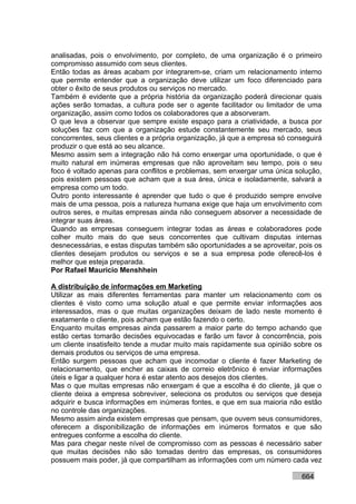 analisadas, pois o envolvimento, por completo, de uma organização é o primeiro
compromisso assumido com seus clientes.
Então todas as áreas acabam por integrarem-se, criam um relacionamento interno
que permite entender que a organização deve utilizar um foco diferenciado para
obter o êxito de seus produtos ou serviços no mercado.
Também é evidente que a própria história da organização poderá direcionar quais
ações serão tomadas, a cultura pode ser o agente facilitador ou limitador de uma
organização, assim como todos os colaboradores que a absorveram.
O que leva a observar que sempre existe espaço para a criatividade, a busca por
soluções faz com que a organização estude constantemente seu mercado, seus
concorrentes, seus clientes e a própria organização, já que a empresa só conseguirá
produzir o que está ao seu alcance.
Mesmo assim sem a integração não há como enxergar uma oportunidade, o que é
muito natural em inúmeras empresas que não aproveitam seu tempo, pois o seu
foco é voltado apenas para conflitos e problemas, sem enxergar uma única solução,
pois existem pessoas que acham que a sua área, única e isoladamente, salvará a
empresa como um todo.
Outro ponto interessante é aprender que tudo o que é produzido sempre envolve
mais de uma pessoa, pois a natureza humana exige que haja um envolvimento com
outros seres, e muitas empresas ainda não conseguem absorver a necessidade de
integrar suas áreas.
Quando as empresas conseguem integrar todas as áreas e colaboradores pode
colher muito mais do que seus concorrentes que cultivam disputas internas
desnecessárias, e estas disputas também são oportunidades a se aproveitar, pois os
clientes desejam produtos ou serviços e se a sua empresa pode oferecê-los é
melhor que esteja preparada.
Por Rafael Mauricio Menshhein

A distribuição de informações em Marketing
Utilizar as mais diferentes ferramentas para manter um relacionamento com os
clientes é visto como uma solução atual e que permite enviar informações aos
interessados, mas o que muitas organizações deixam de lado neste momento é
exatamente o cliente, pois acham que estão fazendo o certo.
Enquanto muitas empresas ainda passarem a maior parte do tempo achando que
estão certas tomarão decisões equivocadas e farão um favor à concorrência, pois
um cliente insatisfeito tende a mudar muito mais rapidamente sua opinião sobre os
demais produtos ou serviços de uma empresa.
Então surgem pessoas que acham que incomodar o cliente é fazer Marketing de
relacionamento, que encher as caixas de correio eletrônico é enviar informações
úteis e ligar a qualquer hora é estar atento aos desejos dos clientes.
Mas o que muitas empresas não enxergam é que a escolha é do cliente, já que o
cliente deixa a empresa sobreviver, seleciona os produtos ou serviços que deseja
adquirir e busca informações em inúmeras fontes, e que em sua maioria não estão
no controle das organizações.
Mesmo assim ainda existem empresas que pensam, que ouvem seus consumidores,
oferecem a disponibilização de informações em inúmeros formatos e que são
entregues conforme a escolha do cliente.
Mas para chegar neste nível de compromisso com as pessoas é necessário saber
que muitas decisões não são tomadas dentro das empresas, os consumidores
possuem mais poder, já que compartilham as informações com um número cada vez

                                                                            664
 