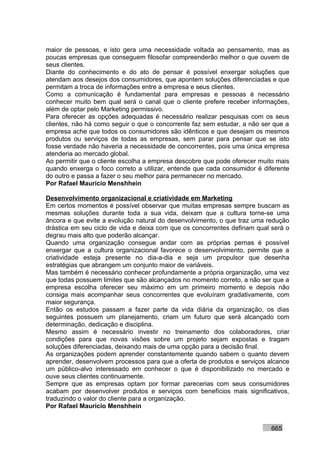 maior de pessoas, e isto gera uma necessidade voltada ao pensamento, mas as
poucas empresas que conseguem filosofar compreenderão melhor o que ouvem de
seus clientes.
Diante do conhecimento e do ato de pensar é possível enxergar soluções que
atendam aos desejos dos consumidores, que apontem soluções diferenciadas e que
permitam a troca de informações entre a empresa e seus clientes.
Como a comunicação é fundamental para empresas e pessoas é necessário
conhecer muito bem qual será o canal que o cliente prefere receber informações,
além de optar pelo Marketing permissivo.
Para oferecer as opções adequadas é necessário realizar pesquisas com os seus
clientes, não há como seguir o que o concorrente faz sem estudar, a não ser que a
empresa ache que todos os consumidores são idênticos e que desejam os mesmos
produtos ou serviços de todas as empresas, sem parar para pensar que se isto
fosse verdade não haveria a necessidade de concorrentes, pois uma única empresa
atenderia ao mercado global.
Ao permitir que o cliente escolha a empresa descobre que pode oferecer muito mais
quando enxerga o foco correto a utilizar, entende que cada consumidor é diferente
do outro e passa a fazer o seu melhor para permanecer no mercado.
Por Rafael Mauricio Menshhein

Desenvolvimento organizacional e criatividade em Marketing
Em certos momentos é possível observar que muitas empresas sempre buscam as
mesmas soluções durante toda a sua vida, deixam que a cultura torne-se uma
âncora e que evite a evolução natural do desenvolvimento, o que traz uma redução
drástica em seu ciclo de vida e deixa com que os concorrentes definam qual será o
degrau mais alto que poderão alcançar.
Quando uma organização consegue andar com as próprias pernas é possível
enxergar que a cultura organizacional favorece o desenvolvimento, permite que a
criatividade esteja presente no dia-a-dia e seja um propulsor que desenha
estratégias que abrangem um conjunto maior de variáveis.
Mas também é necessário conhecer profundamente a própria organização, uma vez
que todas possuem limites que são alcançados no momento correto, a não ser que a
empresa escolha oferecer seu máximo em um primeiro momento e depois não
consiga mais acompanhar seus concorrentes que evoluíram gradativamente, com
maior segurança.
Então os estudos passam a fazer parte da vida diária da organização, os dias
seguintes possuem um planejamento, criam um futuro que será alcançado com
determinação, dedicação e disciplina.
Mesmo assim é necessário investir no treinamento dos colaboradores, criar
condições para que novas visões sobre um projeto sejam expostas e tragam
soluções diferenciadas, deixando mais de uma opção para a decisão final.
As organizações podem aprender constantemente quando sabem o quanto devem
aprender, desenvolvem processos para que a oferta de produtos e serviços alcance
um público-alvo interessado em conhecer o que é disponibilizado no mercado e
ouve seus clientes continuamente.
Sempre que as empresas optam por formar parecerias com seus consumidores
acabam por desenvolver produtos e serviços com benefícios mais significativos,
traduzindo o valor do cliente para a organização.
Por Rafael Mauricio Menshhein


                                                                          665
 