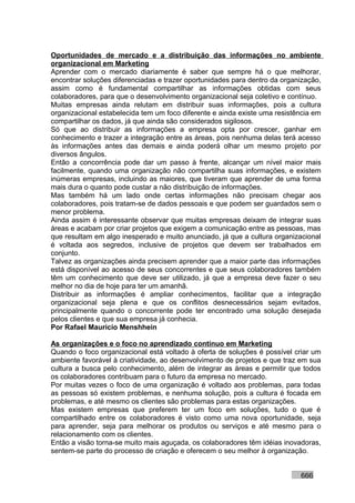 Oportunidades de mercado e a distribuição das informações no ambiente
organizacional em Marketing
Aprender com o mercado diariamente é saber que sempre há o que melhorar,
encontrar soluções diferenciadas e trazer oportunidades para dentro da organização,
assim como é fundamental compartilhar as informações obtidas com seus
colaboradores, para que o desenvolvimento organizacional seja coletivo e contínuo.
Muitas empresas ainda relutam em distribuir suas informações, pois a cultura
organizacional estabelecida tem um foco diferente e ainda existe uma resistência em
compartilhar os dados, já que ainda são considerados sigilosos.
Só que ao distribuir as informações a empresa opta por crescer, ganhar em
conhecimento e trazer a integração entre as áreas, pois nenhuma delas terá acesso
às informações antes das demais e ainda poderá olhar um mesmo projeto por
diversos ângulos.
Então a concorrência pode dar um passo à frente, alcançar um nível maior mais
facilmente, quando uma organização não compartilha suas informações, e existem
inúmeras empresas, incluindo as maiores, que tiveram que aprender de uma forma
mais dura o quanto pode custar a não distribuição de informações.
Mas também há um lado onde certas informações não precisam chegar aos
colaboradores, pois tratam-se de dados pessoais e que podem ser guardados sem o
menor problema.
Ainda assim é interessante observar que muitas empresas deixam de integrar suas
áreas e acabam por criar projetos que exigem a comunicação entre as pessoas, mas
que resultam em algo inesperado e muito anunciado, já que a cultura organizacional
é voltada aos segredos, inclusive de projetos que devem ser trabalhados em
conjunto.
Talvez as organizações ainda precisem aprender que a maior parte das informações
está disponível ao acesso de seus concorrentes e que seus colaboradores também
têm um conhecimento que deve ser utilizado, já que a empresa deve fazer o seu
melhor no dia de hoje para ter um amanhã.
Distribuir as informações é ampliar conhecimentos, facilitar que a integração
organizacional seja plena e que os conflitos desnecessários sejam evitados,
principalmente quando o concorrente pode ter encontrado uma solução desejada
pelos clientes e que sua empresa já conhecia.
Por Rafael Mauricio Menshhein

As organizações e o foco no aprendizado contínuo em Marketing
Quando o foco organizacional está voltado à oferta de soluções é possível criar um
ambiente favorável à criatividade, ao desenvolvimento de projetos e que traz em sua
cultura a busca pelo conhecimento, além de integrar as áreas e permitir que todos
os colaboradores contribuam para o futuro da empresa no mercado.
Por muitas vezes o foco de uma organização é voltado aos problemas, para todas
as pessoas só existem problemas, e nenhuma solução, pois a cultura é focada em
problemas, e até mesmo os clientes são problemas para estas organizações.
Mas existem empresas que preferem ter um foco em soluções, tudo o que é
compartilhado entre os colaboradores é visto como uma nova oportunidade, seja
para aprender, seja para melhorar os produtos ou serviços e até mesmo para o
relacionamento com os clientes.
Então a visão torna-se muito mais aguçada, os colaboradores têm idéias inovadoras,
sentem-se parte do processo de criação e oferecem o seu melhor à organização.


                                                                            666
 