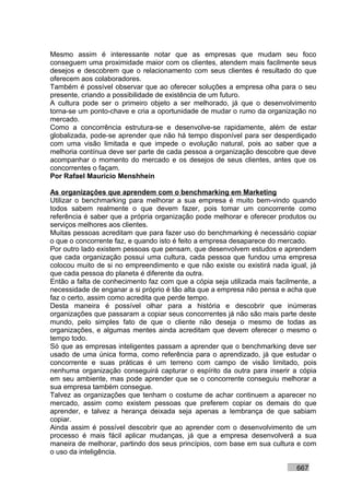 Mesmo assim é interessante notar que as empresas que mudam seu foco
conseguem uma proximidade maior com os clientes, atendem mais facilmente seus
desejos e descobrem que o relacionamento com seus clientes é resultado do que
oferecem aos colaboradores.
Também é possível observar que ao oferecer soluções a empresa olha para o seu
presente, criando a possibilidade de existência de um futuro.
A cultura pode ser o primeiro objeto a ser melhorado, já que o desenvolvimento
torna-se um ponto-chave e cria a oportunidade de mudar o rumo da organização no
mercado.
Como a concorrência estrutura-se e desenvolve-se rapidamente, além de estar
globalizada, pode-se aprender que não há tempo disponível para ser desperdiçado
com uma visão limitada e que impede o evolução natural, pois ao saber que a
melhoria contínua deve ser parte de cada pessoa a organização descobre que deve
acompanhar o momento do mercado e os desejos de seus clientes, antes que os
concorrentes o façam.
Por Rafael Mauricio Menshhein

As organizações que aprendem com o benchmarking em Marketing
Utilizar o benchmarking para melhorar a sua empresa é muito bem-vindo quando
todos sabem realmente o que devem fazer, pois tomar um concorrente como
referência é saber que a própria organização pode melhorar e oferecer produtos ou
serviços melhores aos clientes.
Muitas pessoas acreditam que para fazer uso do benchmarking é necessário copiar
o que o concorrente faz, e quando isto é feito a empresa desaparece do mercado.
Por outro lado existem pessoas que pensam, que desenvolvem estudos e aprendem
que cada organização possui uma cultura, cada pessoa que fundou uma empresa
colocou muito de si no empreendimento e que não existe ou existirá nada igual, já
que cada pessoa do planeta é diferente da outra.
Então a falta de conhecimento faz com que a cópia seja utilizada mais facilmente, a
necessidade de enganar a si próprio é tão alta que a empresa não pensa e acha que
faz o certo, assim como acredita que perde tempo.
Desta maneira é possível olhar para a história e descobrir que inúmeras
organizações que passaram a copiar seus concorrentes já não são mais parte deste
mundo, pelo simples fato de que o cliente não deseja o mesmo de todas as
organizações, e algumas mentes ainda acreditam que devem oferecer o mesmo o
tempo todo.
Só que as empresas inteligentes passam a aprender que o benchmarking deve ser
usado de uma única forma, como referência para o aprendizado, já que estudar o
concorrente e suas práticas é um terreno com campo de visão limitado, pois
nenhuma organização conseguirá capturar o espírito da outra para inserir a cópia
em seu ambiente, mas pode aprender que se o concorrente conseguiu melhorar a
sua empresa também consegue.
Talvez as organizações que tenham o costume de achar continuem a aparecer no
mercado, assim como existem pessoas que preferem copiar os demais do que
aprender, e talvez a herança deixada seja apenas a lembrança de que sabiam
copiar.
Ainda assim é possível descobrir que ao aprender com o desenvolvimento de um
processo é mais fácil aplicar mudanças, já que a empresa desenvolverá a sua
maneira de melhorar, partindo dos seus princípios, com base em sua cultura e com
o uso da inteligência.

                                                                            667
 