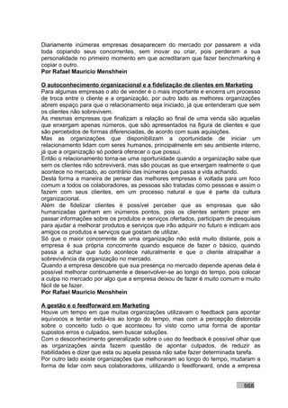 Diariamente inúmeras empresas desaparecem do mercado por passarem a vida
toda copiando seus concorrentes, sem inovar ou criar, pois perderam a sua
personalidade no primeiro momento em que acreditaram que fazer benchmarking é
copiar o outro.
Por Rafael Mauricio Menshhein

O autoconhecimento organizacional e a fidelização de clientes em Marketing
Para algumas empresas o ato de vender é o mais importante e encerra um processo
de troca entre o cliente e a organização, por outro lado as melhores organizações
abrem espaço para que o relacionamento seja iniciado, já que entenderam que sem
os clientes não sobrevivem.
As mesmas empresas que finalizam a relação ao final de uma venda são aquelas
que enxergam apenas números, que são apresentados na figura de clientes e que
são percebidos de formas diferenciadas, de acordo com suas aquisições.
Mas as organizações que disponibilizam a oportunidade de iniciar um
relacionamento lidam com seres humanos, principalmente em seu ambiente interno,
já que a organização só poderá oferecer o que possui.
Então o relacionamento torna-se uma oportunidade quando a organização sabe que
sem os clientes não sobreviverá, mas são poucas as que enxergam realmente o que
acontece no mercado, ao contrário das inúmeras que passa a vida achando.
Desta forma a maneira de pensar das melhores empresas é voltada para um foco
comum a todos os colaboradores, as pessoas são tratadas como pessoas e assim o
fazem com seus clientes, em um processo natural e que é parte da cultura
organizacional.
Além de fidelizar clientes é possível perceber que as empresas que são
humanizadas ganham em inúmeros pontos, pois os clientes sentem prazer em
passar informações sobre os produtos e serviços ofertados, participam de pesquisas
para ajudar a melhorar produtos e serviços que irão adquirir no futuro e indicam aos
amigos os produtos e serviços que gostam de utilizar.
Só que o maior concorrente de uma organização não está muito distante, pois a
empresa é sua própria concorrente quando esquece de fazer o básico, quando
passa a achar que tudo acontece naturalmente e que o cliente atrapalhar a
sobrevivência da organização no mercado.
Quando a empresa descobre que sua presença no mercado depende apenas dela é
possível melhorar continuamente e desenvolver-se ao longo do tempo, pois colocar
a culpa no mercado por algo que a empresa deixou de fazer é muito comum e muito
fácil de se fazer.
Por Rafael Mauricio Menshhein

A gestão e o feedforward em Marketing
Houve um tempo em que muitas organizações utilizavam o feedback para apontar
equívocos e tentar evitá-los ao longo do tempo, mas com a percepção distorcida
sobre o conceito tudo o que aconteceu foi visto como uma forma de apontar
supostos erros e culpados, sem buscar soluções.
Com o desconhecimento generalizado sobre o uso do feedback é possível olhar que
as organizações ainda fazem questão de apontar culpados, de reduzir as
habilidades e dizer que esta ou aquela pessoa não sabe fazer determinada tarefa.
Por outro lado existe organizações que melhoraram ao longo do tempo, mudaram a
forma de lidar com seus colaboradores, utilizando o feedforward, onde a empresa


                                                                             668
 