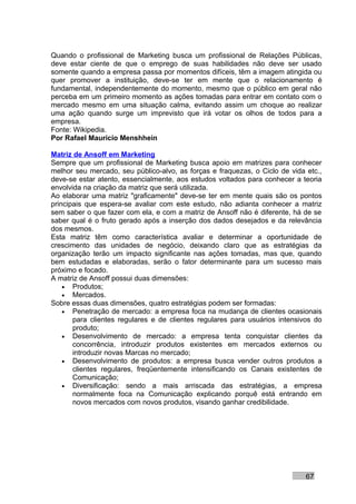 Quando o profissional de Marketing busca um profissional de Relações Públicas,
deve estar ciente de que o emprego de suas habilidades não deve ser usado
somente quando a empresa passa por momentos difíceis, têm a imagem atingida ou
quer promover a instituição, deve-se ter em mente que o relacionamento é
fundamental, independentemente do momento, mesmo que o público em geral não
perceba em um primeiro momento as ações tomadas para entrar em contato com o
mercado mesmo em uma situação calma, evitando assim um choque ao realizar
uma ação quando surge um imprevisto que irá votar os olhos de todos para a
empresa.
Fonte: Wikipedia.
Por Rafael Mauricio Menshhein

Matriz de Ansoff em Marketing
Sempre que um profissional de Marketing busca apoio em matrizes para conhecer
melhor seu mercado, seu público-alvo, as forças e fraquezas, o Ciclo de vida etc.,
deve-se estar atento, essencialmente, aos estudos voltados para conhecer a teoria
envolvida na criação da matriz que será utilizada.
Ao elaborar uma matriz "graficamente" deve-se ter em mente quais são os pontos
principais que espera-se avaliar com este estudo, não adianta conhecer a matriz
sem saber o que fazer com ela, e com a matriz de Ansoff não é diferente, há de se
saber qual é o fruto gerado após a inserção dos dados desejados e da relevância
dos mesmos.
Esta matriz têm como característica avaliar e determinar a oportunidade de
crescimento das unidades de negócio, deixando claro que as estratégias da
organização terão um impacto significante nas ações tomadas, mas que, quando
bem estudadas e elaboradas, serão o fator determinante para um sucesso mais
próximo e focado.
A matriz de Ansoff possui duas dimensões:
    • Produtos;
    • Mercados.
Sobre essas duas dimensões, quatro estratégias podem ser formadas:
    • Penetração de mercado: a empresa foca na mudança de clientes ocasionais
       para clientes regulares e de clientes regulares para usuários intensivos do
       produto;
    • Desenvolvimento de mercado: a empresa tenta conquistar clientes da
       concorrência, introduzir produtos existentes em mercados externos ou
       introduzir novas Marcas no mercado;
    • Desenvolvimento de produtos: a empresa busca vender outros produtos a
       clientes regulares, freqüentemente intensificando os Canais existentes de
       Comunicação;
    • Diversificação: sendo a mais arriscada das estratégias, a empresa
       normalmente foca na Comunicação explicando porquê está entrando em
       novos mercados com novos produtos, visando ganhar credibilidade.




                                                                             67
 
