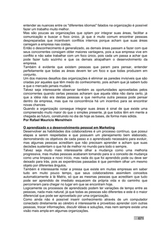 entender as nuances entre os "diferentes idiomas" falados na organização é possível
fazer um trabalho muito melhor.
Mas são poucas as organizações que optam por integrar suas áreas, facilitar a
comunicação e buscar o foco único, já que é muito comum encontrar pessoas
despreparadas que incentivam conflitos internos porque acham que suas áreas
carregam a empresa nas costas.
Então o desconhecimento é generalizado, as demais áreas passam a fazer com que
seus concorrentes consigam obter maiores vantagens, pois a sua empresa vive em
conflito e não sabe trabalhar com um foco único, pois cada um passa a achar que
pode fazer tudo sozinho e que os demais atrapalham o desenvolvimento da
empresa.
Também é evidente que existem pessoas que param para pensar, entender
perfeitamente que todas as áreas devem ter um foco e que todas produzem em
conjunto.
Um dos maiores desafios das organizações é eliminar as paredes invisíveis que são
criadas por aqueles que têm medo do conhecimento, pois acham que já sabem tudo
e que o mercado jamais mudará.
Talvez seja interessante observar também as oportunidades aproveitadas pelos
concorrentes quando certas pessoas acharam que aquela idéia não daria certo, já
que a idéia não era destas pessoas e que nenhuma outra pessoa pode pensar
dentro da empresa, mas que na concorrência há um incentivo para se encontrar
novas chances.
Quando a organização consegue integrar suas áreas é sinal de que existe uma
compreensão muito maior do que o simples presente, já que todos têm em mente a
chegada ao futuro, construindo no dia de hoje as bases, de forma mais sólida.
Por Rafael Mauricio Menshhein

O aprendizado e o desenvolvimento pessoal em Marketing
Desenvolver as habilidades dos colaboradores é um processo contínuo, que possui
etapas a serem respeitadas e que possuem um planejamento bem elaborado,
demonstrando os objetivos de cada passo e o aprendizado necessário para evoluir,
mas algumas pessoas acreditam que não precisam aprender e acham que suas
decisões sustentam o que há de melhor no mundo para todo o sempre.
Talvez seja muito mais interessante olhar a mudança como uma melhoria
progressiva, mas muitas pessoas acabaram tomando para si o conceito de mudança
como uma limpeza e novo início, mas nada do que foi aprendido pode ou deve ser
deixado para trás, pois as experiências passadas é que permitem olhar um mesmo
objeto por diferentes ângulos.
Também é interessante notar a pressa que existe em muitas empresas em saber
tudo em muito pouco tempo, que seus colaboradores assimilem conceitos
automaticamente à lá Matrix, só que as mesmas pessoas que acreditam que tudo
pode ser aprendido de imediato esquecem da própria vida e do caminho que
percorreram para chegar no lugar em que se encontram hoje.
Logicamente os processos de aprendizado podem ter variações de tempo entre as
pessoas, nada mais natural, já que todas as pessoas são diferentes e este é o maior
diferencial que pode ser aproveitado por uma organização.
Como ainda não é possível inserir conhecimento através de um computador
conectado diretamente ao cérebro é interessante e proveitoso aprender com outras
pessoas, trocar informações, discutir idéias e soluções, mas nem sempre existe uma
visão mais ampla em algumas organizações.

                                                                            671
 
