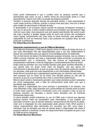 Outro ponto interessante é que o contato entre as pessoas permite que o
aprendizado seja maior, já que a melhor forma de comunicação ainda é o feito
pessoalmente, mesmo com toda a evolução tecnológica existente.
Também é possível aprender através de exemplos diretos, e este aprendizado é
muito usado durante a infância, quando a criança imita seus pais, mas com o tempo
este modelo de aprendizado é deixado de lado.
O aprendizado é um processo natural quando as pessoas conseguem enxergar o
seu uso no dia-a-dia, e talvez existam pessoas que acreditem que aprenderam algo
inútil em suas vidas, mas esquecem que sem aquele aprendizado não seriam quem
são hoje e tendem a desejar apagar parte de quem são porque não conseguem
inserir aquele conhecimento nas suas vidas no atual momento, pois perderam a
capacidade de criar ao mecanizar tudo o que produzem em qualquer área, da vida
particular e profissional.
Por Rafael Mauricio Menshhein

Integração organizacional e o uso do CRM em Marketing
Para algumas empresas o CRM serve apenas como um banco de dados de luxo, já
que suas informações não são disponibilizadas para o uso dos colaboradores e
sequer são consultadas para que alguma nova estratégia possa ser elaborada.
Ter um bom banco de dados é funtamental para qualquer empresa, mas ao utilizar o
CRM é preciso entender que toda a organização acaba envolvida no processo de
relacionamento com o consumidor, mas são poucas as organizações que
compreendem realmente o nível de integração e comprometimento entre as áreas.
Então pode-se perceber que uma simples decisão pode gerar opiniões diferentes, o
que aponta para um grupo muito maior de ângulos, mas que ganha em
conhecimento e planejamento, já que um grupo maior de pessoas acaba por pensar
em soluções, cada qual com suas experiências e com informações diferenciadas.
Desta forma é provável que o planejamento aponte para um caminho mais concreto,
sem esquecer que os riscos de se tomar uma decisão positiva ou não são os
mesmos, já que se a sua empresa não o fizer o concorrente poderá fazer.
Mesmo assim ainda é interessante perceber que muitas decisões acabam baseadas
em ponto inadequados, pois a falta de conhecimento pode fazer com que a
percepção seja distorcida.
Mas quando a organização tem como princípio o aprendizado e os estudos, nos
mais diferentes níveis, pode entender que a profundidade de conexão entre as áreas
é muito maior quando o CRM é introduzido como uma solução a mais, já que as
pessoas precisam ser treinadas e devem tomar decisões com as inúmeras
ferramentas disponíveis.
A cultura também poderá influenciar no uso do CRM, pois é natural que algumas
pessoas tenham medo de compartilhar suas informações, e que acabem por
aproveitar somente o que as demais oferecem, apropriando-se até mesmo de idéias.
Lidar com a integração de uma organização pode parecer muito difícil quando a
cultura organizacional está estruturada em conceitos que têm como base o
individual, mas ao perceber que sem as demais áreas a organização não existe é
possível melhorar o ambiente, investir em desenvolvimento e preparar-se para o uso
do CRM de forma inteligente.
Por Rafael Mauricio Menshhein




                                                                           672
 