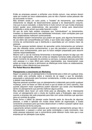 Então as empresas passam a enfrentar uma dúvida comum, mas sempre devem
optar por investir em seus colaboradores, pois se não o fizerem outras pessoas não
as procurarão no futuro.
Mas também existe um outro ponto, o "modelo" de treinamento, que interfere
diretamente na relação de desenvolvimento pessoal e do desempenho conjunto,
mas que é pouco estudado, e desta forma é muito comum ver que muitas empresas
tentam igualar seus colaboradores, não aproveitam o tempo para desenvolver
habilidades e ainda acham que estão fazendo o certo.
Só que do outro lado existem empresas que "individualizam" os treinamentos,
investem no desenvolvimento das habilidades individuais, criam condições para que
seus colaboradores melhorem continuamente.
Mas também existem treinamentos que podem ser iguais, pois algumas ferramentas
de uso diário são compartilhadas por todos, e que neste caso exigem uma condição
mínima de conhecimento que é distribuída e assimilada por um número maior de
pessoas.
Talvez as pessoas também deixem de aproveitar certos treinamentos por acharem
que não utilizarão certos conhecimentos, e que não percebem a oportunidade de
ampliar seus conhecimentos, para que no futuro estejam preparadas para assumir
maiores responsabilidades.
Mesmo com o uso de inúmeras ferramentas e tecnologias sempre há algo que não
muda nas organizações, afinal de contas as relações humanas estão presentes em
algum momento da aquisição de produtos ou serviços, e preparar pessoas para lidar
com pessoas é o mais difícil para certas organizações, que mecanizaram suas
ações ao longo do tempo e eliminaram as diferenças entre todos os colaboradores,
perdendo o maior diferencial que possuíam.
Por Rafael Mauricio Menshhein

Planejamento e crescimento em Marketing
Seguir os passos de um planejamento é fundamental para o êxito em qualquer área,
mas existe uma confusão sobre a maneira de se seguir o que foi estudado,
pesquisado e estruturado para funcionar corretamente, e então as pessoas tendem
a desistir mais facilmente.
Algumas pessoas acreditam que um planejamento é elaborado para proibir qualquer
mudança, como se fosse um trilho de trens e que só existe um único caminho, mas
quando adquirem maior experiência podem descobrir que existe uma flexibilidade
dentro do planejamento que permite melhorar alguns pontos.
Mas também deve haver um certo limite para as alterações, não é interessante
iniciar um planejamento com o intuito de mudá-lo após a finalização, algo comum
quando a empresa não está preparada para lidar com certas diretrizes que apontam
para um controle de ações.
Desta forma o hábito de planejar acaba fazendo parte do dia-a-dia de algumas
pessoas, e então é aplicado em muitas áreas dentro da organização, e acaba
conectando processos para que todos desenvolvam o melhor e possam aplicar seus
conhecimentos de forma conjunta.
Logicamente sempre existem pessoas que resistem ao planejamento porque não o
compreendem, e passam a achar que serão controladas a cada movimento, mas
estas pessoas esquecem que a concorrência pode oferecer muito mais que a sua
empresa por ter planejado suas ações.



                                                                           674
 