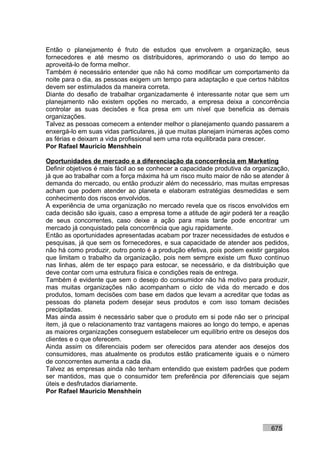 Então o planejamento é fruto de estudos que envolvem a organização, seus
fornecedores e até mesmo os distribuidores, aprimorando o uso do tempo ao
aproveitá-lo de forma melhor.
Também é necessário entender que não há como modificar um comportamento da
noite para o dia, as pessoas exigem um tempo para adaptação e que certos hábitos
devem ser estimulados da maneira correta.
Diante do desafio de trabalhar organizadamente é interessante notar que sem um
planejamento não existem opções no mercado, a empresa deixa a concorrência
controlar as suas decisões e fica presa em um nível que beneficia as demais
organizações.
Talvez as pessoas comecem a entender melhor o planejamento quando passarem a
enxergá-lo em suas vidas particulares, já que muitas planejam inúmeras ações como
as férias e deixam a vida profissional sem uma rota equilibrada para crescer.
Por Rafael Mauricio Menshhein

Oportunidades de mercado e a diferenciação da concorrência em Marketing
Definir objetivos é mais fácil ao se conhecer a capacidade produtiva da organização,
já que ao trabalhar com a força máxima há um risco muito maior de não se atender à
demanda do mercado, ou então produzir além do necessário, mas muitas empresas
acham que podem atender ao planeta e elaboram estratégias desmedidas e sem
conhecimento dos riscos envolvidos.
A experiência de uma organização no mercado revela que os riscos envolvidos em
cada decisão são iguais, caso a empresa tome a atitude de agir poderá ter a reação
de seus concorrentes, caso deixe a ação para mais tarde pode encontrar um
mercado já conquistado pela concorrência que agiu rapidamente.
Então as oportunidades apresentadas acabam por trazer necessidades de estudos e
pesquisas, já que sem os fornecedores, e sua capacidade de atender aos pedidos,
não há como produzir, outro ponto é a produção efetiva, pois podem existir gargalos
que limitam o trabalho da organização, pois nem sempre existe um fluxo contínuo
nas linhas, além de ter espaço para estocar, se necessário, e da distribuição que
deve contar com uma estrutura física e condições reais de entrega.
Também é evidente que sem o desejo do consumidor não há motivo para produzir,
mas muitas organizações não acompanham o ciclo de vida do mercado e dos
produtos, tomam decisões com base em dados que levam a acreditar que todas as
pessoas do planeta podem desejar seus produtos e com isso tomam decisões
precipitadas.
Mas ainda assim é necessário saber que o produto em si pode não ser o principal
item, já que o relacionamento traz vantagens maiores ao longo do tempo, e apenas
as maiores organizações conseguem estabelecer um equilíbrio entre os desejos dos
clientes e o que oferecem.
Ainda assim os diferenciais podem ser oferecidos para atender aos desejos dos
consumidores, mas atualmente os produtos estão praticamente iguais e o número
de concorrentes aumenta a cada dia.
Talvez as empresas ainda não tenham entendido que existem padrões que podem
ser mantidos, mas que o consumidor tem preferência por diferenciais que sejam
úteis e desfrutados diariamente.
Por Rafael Mauricio Menshhein




                                                                             675
 