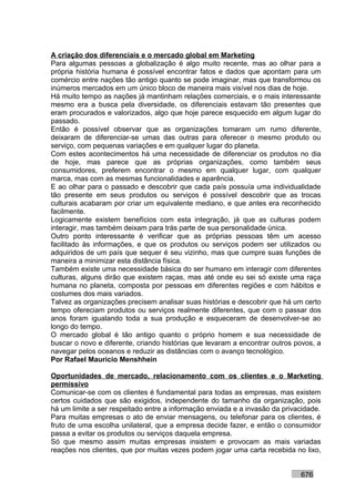 A criação dos diferenciais e o mercado global em Marketing
Para algumas pessoas a globalização é algo muito recente, mas ao olhar para a
própria história humana é possível encontrar fatos e dados que apontam para um
comércio entre nações tão antigo quanto se pode imaginar, mas que transformou os
inúmeros mercados em um único bloco de maneira mais visível nos dias de hoje.
Há muito tempo as nações já mantinham relações comerciais, e o mais interessante
mesmo era a busca pela diversidade, os diferenciais estavam tão presentes que
eram procurados e valorizados, algo que hoje parece esquecido em algum lugar do
passado.
Então é possível observar que as organizações tomaram um rumo diferente,
deixaram de diferenciar-se umas das outras para oferecer o mesmo produto ou
serviço, com pequenas variações e em qualquer lugar do planeta.
Com estes acontecimentos há uma necessidade de diferenciar os produtos no dia
de hoje, mas parece que as próprias organizações, como também seus
consumidores, preferem encontrar o mesmo em qualquer lugar, com qualquer
marca, mas com as mesmas funcionalidades e aparência.
E ao olhar para o passado e descobrir que cada país possuía uma individualidade
tão presente em seus produtos ou serviços é possível descobrir que as trocas
culturais acabaram por criar um equivalente mediano, e que antes era reconhecido
facilmente.
Logicamente existem benefícios com esta integração, já que as culturas podem
interagir, mas também deixam para trás parte de sua personalidade única.
Outro ponto interessante é verificar que as próprias pessoas têm um acesso
facilitado às informações, e que os produtos ou serviços podem ser utilizados ou
adquiridos de um país que sequer é seu vizinho, mas que cumpre suas funções de
maneira a minimizar esta distância física.
Também existe uma necessidade básica do ser humano em interagir com diferentes
culturas, alguns dirão que existem raças, mas até onde eu sei só existe uma raça
humana no planeta, composta por pessoas em diferentes regiões e com hábitos e
costumes dos mais variados.
Talvez as organizações precisem analisar suas histórias e descobrir que há um certo
tempo ofereciam produtos ou serviços realmente diferentes, que com o passar dos
anos foram igualando toda a sua produção e esqueceram de desenvolver-se ao
longo do tempo.
O mercado global é tão antigo quanto o próprio homem e sua necessidade de
buscar o novo e diferente, criando histórias que levaram a encontrar outros povos, a
navegar pelos oceanos e reduzir as distâncias com o avanço tecnológico.
Por Rafael Mauricio Menshhein

Oportunidades de mercado, relacionamento com os clientes e o Marketing
permissivo
Comunicar-se com os clientes é fundamental para todas as empresas, mas existem
certos cuidados que são exigidos, independente do tamanho da organização, pois
há um limite a ser respeitado entre a informação enviada e a invasão da privacidade.
Para muitas empresas o ato de enviar mensagens, ou telefonar para os clientes, é
fruto de uma escolha unilateral, que a empresa decide fazer, e então o consumidor
passa a evitar os produtos ou serviços daquela empresa.
Só que mesmo assim muitas empresas insistem e provocam as mais variadas
reações nos clientes, que por muitas vezes podem jogar uma carta recebida no lixo,


                                                                             676
 