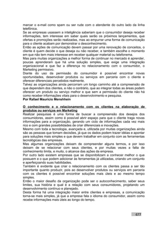 marcar o e-mail como spam ou ser rude com o atendente do outro lado da linha
telefônica.
Se as empresas usassem a inteligência saberiam que o consumidor deseja receber
informações, tem interesse em saber quais serão os próximos lançamentos, que
ofertas e promoções serão realizadas, mas ao empurrar uma forma de comunicação
para o cliente acabam por demonstrar o desconhecimento.
Então as ações de comunicação devem passar por uma renovação de conceitos, o
cliente é quem decide o que deseja ou não receber, e também escolhe o momento
em que não tem mais interesse em receber qualquer material ou telefonema.
Mas para muitas organizações a melhor forma de continuar no mercado é aprender,
poucas aprenderam que há uma solução simples, que exige uma integração
organizacional e que faz a diferença no relacionamento com o consumidor, o
Marketing permissivo.
Diante do uso da permissão do consumidor é possível encontrar novas
oportunidades, desenvolver produtos ou serviços em parceria com o cliente e
oferecer diferenciais percebidos realmente.
Talvez as organizações ainda percorram um longo caminho até a compreensão de
que dependem dos clientes, e não o contrário, que ao integrar todas as áreas podem
oferecer um produto ou serviço melhor e que sem a permissão do cliente não há
como receber informações vitais para o desenvolvimento e pesquisa.
Por Rafael Mauricio Menshhein

O conhecimento e o relacionamento com os clientes na elaboração de
produtos ou serviços em Marketing
Realizar pesquisas é uma forma de buscar a compreensão dos desejos dos
consumidores, assim como é possível abrir espaço para que o cliente traga novas
informações para a organização, gerando um ciclo de informações cada vez mais
rico e com grandes possibilidades de criar diferenciais e inovações.
Mesmo com toda a tecnologia, avançada e, utilizada por muitas organizações ainda
são as pessoas que tomam decisões, já que os dados podem trazer idéias e apontar
para soluções mais simples e que devem trabalhar em conjunto com as ferramentas
tecnológicas das empresas.
Mas algumas organizações deixam de compreender alguns termos, e por isso
deixam de se relacionar com seus clientes, e por muitas vezes a falta de
conhecimento limita, e muito, o alcance das ações da empresa.
Por outro lado existem empresas que se disponibilizam a conhecer melhor o que
possuem e o que podem adicionar às ferramentas já utilizadas, criando um conjunto
e aperfeiçoando suas habilidades.
Também é evidente que criar o relacionamento com os clientes passa a ser tão
importante quanto produzir, pois ao desenvolver produtos ou serviços em parceria
com os clientes é possível encontrar soluções mais úteis e ao mesmo tempo
simples.
Então o maior desafio da organização pode ser o autoconhecimento, saber seus
limites, sua história e qual é a relação com seus consumidores, projetando um
desenvolvimento contínuo e planejado.
Desta forma há uma integração maior entre clientes e empresas, a comunicação
torna-se mais simples, já que a empresa fala o idioma do consumidor, assim como
recebe informações mais úteis ao longo do tempo.



                                                                           677
 