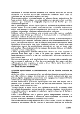 Diariamente é possível encontrar empresas que parecem estar em um mar de
problemas, pois a cultura tem um foco exclusivo em problemas, sem a busca por
soluções e que são acumulados ao longo dos anos.
Mesmo assim existem empresas focadas em soluções, tomam conhecimento dos
fatos, analisam dados, realizam pesquisas, elaboram um planejamento e encontram
caminhos que permitem a integração organizacional ao facilitar que seus
colaboradores pensem.
Mas o grande segredo de uma organização não é somente sua postura diante de
um fato, é muito fácil dizer que esta ou aquela ação fará tudo mudar, mas quando a
cultura está presa em conceitos excessivamente rígidos não há como esperar que
exista um foco positivo, voltado para a busca do melhor a oferecer.
Então as melhores ferramentas de uma empresa podem não trazer os resultados
esperados, criam limites que eliminam o desenvolvimento e o conhecimento é
limitado ao conteúdo de uma única pessoa.
Por outro lado existem inúmeras oportunidades no mercado, as melhores empresas
focam em soluções, oferecem condições para que seus colaboradores façam o seu
melhor, permitem que haja uma troca de informações entre as mais diferentes áreas.
Desta forma é interessante notar que a excelência pode ser um objetivo alcançado
diariamente e que no dia seguinte já está colocado em um nível um pouco maior,
pois a cultura influencia diretamente na execução das tarefas diárias, e um trabalho
excelente sempre será o próximo.
E então algumas pessoas poderão achar que se o melhor virá no dia seguinte não
precisam fazer nada hoje, e este é um ponto que apenas destrói todo o
desenvolvimento construído, já que para se fazer melhor amanhã é necessário ter
feito o melhor hoje.
Melhorar continuamente só é possível quando as pessoas estão preparadas para
dar um passo de cada vez, e o foco de uma organização deve estar muito bem
definido, já que sem as pessoas e todas as áreas não há como desenvolver e
entregar o seu melhor ao consumidor.
Por Rafael Mauricio Menshhein

A cultura organizacional e o relacionamento com os talentos humanos em
Marketing
Ainda hoje existem empresas que acham que são detentoras de recursos humanos,
pois não evoluíram e sequer têm interesse em adquirir conhecimento, pois suas
práticas, ligadas ao passado, parecem não abrir espaço para um desenvolvimento
contínuo e que esteja adequado ao tempo atual.
O mais interessante é que muitas organizações ainda têm uma relação com as
pessoas como se fossem suas donas e que tratá-las como recursos, algo que se
tem posse, é muito natural e correto.
Também chegam a pregar que os seus maiores recursos são as pessoas, ainda
com a ilusão de que podem comprar ou vender a pessoa a qualquer momento, como
um produto qualquer e que pode ser substituído rapidamente porque é fácil de se
encontrar outro igual.
Então o relacionamento com as pessoas parece completamente distorcido, os
treinamentos para mecanizar o trabalho de cada colaborador são comuns e os
conflitos estão muito presentes no dia-a-dia organizacional.
Mas também existem organizações que descobriram o óbvio, que não são donas de
pessoas e que pessoas não são recursos, e que podem desfrutar de ambientes


                                                                             679
 