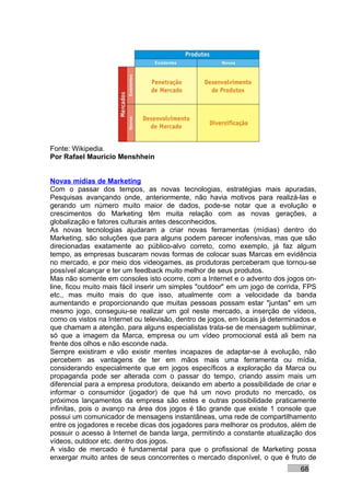 Fonte: Wikipedia.
Por Rafael Mauricio Menshhein


Novas mídias de Marketing
Com o passar dos tempos, as novas tecnologias, estratégias mais apuradas,
Pesquisas avançando onde, anteriormente, não havia motivos para realizá-las e
gerando um número muito maior de dados, pode-se notar que a evolução e
crescimentos do Marketing têm muita relação com as novas gerações, a
globalização e fatores culturais antes desconhecidos.
As novas tecnologias ajudaram a criar novas ferramentas (mídias) dentro do
Marketing, são soluções que para alguns podem parecer inofensivas, mas que são
direcionadas exatamente ao público-alvo correto, como exemplo, já faz algum
tempo, as empresas buscaram novas formas de colocar suas Marcas em evidência
no mercado, e por meio dos videogames, as produtoras perceberam que tornou-se
possível alcançar e ter um feedback muito melhor de seus produtos.
Mas não somente em consoles isto ocorre, com a Internet e o advento dos jogos on-
line, ficou muito mais fácil inserir um simples "outdoor" em um jogo de corrida, FPS
etc., mas muito mais do que isso, atualmente com a velocidade da banda
aumentando e proporcionando que muitas pessoas possam estar "juntas" em um
mesmo jogo, conseguiu-se realizar um gol neste mercado, a inserção de vídeos,
como os vistos na Internet ou televisão, dentro de jogos, em locais já determinados e
que chamam a atenção, para alguns especialistas trata-se de mensagem subliminar,
só que a imagem da Marca, empresa ou um vídeo promocional está ali bem na
frente dos olhos e não esconde nada.
Sempre existiram e vão existir mentes incapazes de adaptar-se à evolução, não
percebem as vantagens de ter em mãos mais uma ferramenta ou mídia,
considerando especialmente que em jogos específicos a exploração da Marca ou
propaganda pode ser alterada com o passar do tempo, criando assim mais um
diferencial para a empresa produtora, deixando em aberto a possibilidade de criar e
informar o consumidor (jogador) de que há um novo produto no mercado, os
próximos lançamentos da empresa são estes e outras possibilidade praticamente
infinitas, pois o avanço na área dos jogos é tão grande que existe 1 console que
possui um comunicador de mensagens instantâneas, uma rede de compartilhamento
entre os jogadores e recebe dicas dos jogadores para melhorar os produtos, além de
possuir o acesso à Internet de banda larga, permitindo a constante atualização dos
vídeos, outdoor etc. dentro dos jogos.
A visão de mercado é fundamental para que o profissional de Marketing possa
enxergar muito antes de seus concorrentes o mercado disponível, o que é fruto de
                                                                               68
 
