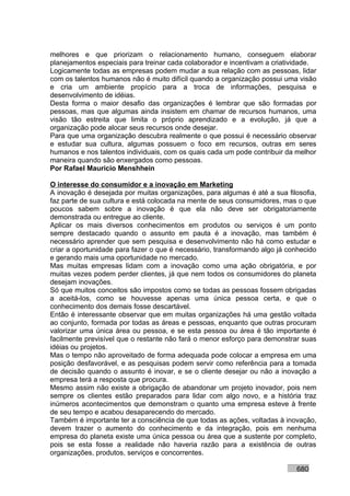 melhores e que priorizam o relacionamento humano, conseguem elaborar
planejamentos especiais para treinar cada colaborador e incentivam a criatividade.
Logicamente todas as empresas podem mudar a sua relação com as pessoas, lidar
com os talentos humanos não é muito difícil quando a organização possui uma visão
e cria um ambiente propício para a troca de informações, pesquisa e
desenvolvimento de idéias.
Desta forma o maior desafio das organizações é lembrar que são formadas por
pessoas, mas que algumas ainda insistem em chamar de recursos humanos, uma
visão tão estreita que limita o próprio aprendizado e a evolução, já que a
organização pode alocar seus recursos onde desejar.
Para que uma organização descubra realmente o que possui é necessário observar
e estudar sua cultura, algumas possuem o foco em recursos, outras em seres
humanos e nos talentos individuais, com os quais cada um pode contribuir da melhor
maneira quando são enxergados como pessoas.
Por Rafael Mauricio Menshhein

O interesse do consumidor e a inovação em Marketing
A inovação é desejada por muitas organizações, para algumas é até a sua filosofia,
faz parte de sua cultura e está colocada na mente de seus consumidores, mas o que
poucos sabem sobre a inovação é que ela não deve ser obrigatoriamente
demonstrada ou entregue ao cliente.
Aplicar os mais diversos conhecimentos em produtos ou serviços é um ponto
sempre destacado quando o assunto em pauta é a inovação, mas também é
necessário aprender que sem pesquisa e desenvolvimento não há como estudar e
criar a oportunidade para fazer o que é necessário, transformando algo já conhecido
e gerando mais uma oportunidade no mercado.
Mas muitas empresas lidam com a inovação como uma ação obrigatória, e por
muitas vezes podem perder clientes, já que nem todos os consumidores do planeta
desejam inovações.
Só que muitos conceitos são impostos como se todas as pessoas fossem obrigadas
a aceitá-los, como se houvesse apenas uma única pessoa certa, e que o
conhecimento dos demais fosse descartável.
Então é interessante observar que em muitas organizações há uma gestão voltada
ao conjunto, formada por todas as áreas e pessoas, enquanto que outras procuram
valorizar uma única área ou pessoa, e se esta pessoa ou área é tão importante é
facilmente previsível que o restante não fará o menor esforço para demonstrar suas
idéias ou projetos.
Mas o tempo não aproveitado de forma adequada pode colocar a empresa em uma
posição desfavorável, e as pesquisas podem servir como referência para a tomada
de decisão quando o assunto é inovar, e se o cliente desejar ou não a inovação a
empresa terá a resposta que procura.
Mesmo assim não existe a obrigação de abandonar um projeto inovador, pois nem
sempre os clientes estão preparados para lidar com algo novo, e a história traz
inúmeros acontecimentos que demonstram o quanto uma empresa esteve à frente
de seu tempo e acabou desaparecendo do mercado.
Também é importante ter a consciência de que todas as ações, voltadas à inovação,
devem trazer o aumento do conhecimento e da integração, pois em nenhuma
empresa do planeta existe uma única pessoa ou área que a sustente por completo,
pois se esta fosse a realidade não haveria razão para a existência de outras
organizações, produtos, serviços e concorrentes.

                                                                            680
 