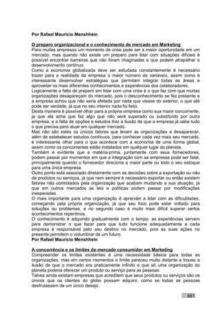 Por Rafael Mauricio Menshhein

O preparo organizacional e o conhecimento de mercado em Marketing
Para muitas empresas um momento de crise pode ser a maior oportunidade em um
mercado, mas quando não existe um preparo para lidar com situações difíceis é
possível encontrar barreiras que não foram imaginadas e que podem atrapalhar o
desenvolvimento contínuo.
Como a economia globalizada deve ser estudada constantemente é necessário
trazer para a realidade da empresa o maior número de variáveis, assim como é
interessante desenvolver estratégias que permitam integrar todas as áreas e
aproveitar os mais diferentes conhecimentos e experiências dos colaboradores.
Logicamente a falta de preparo em lidar com uma crise é o que faz com que muitas
organizações desapareçam do mercado, pois o desconhecimento se fez presente e
a empresa achou que não seria afetada por nada que viesse do exterior, o que até
pode ser verdade, já que no seu interior nada foi feito.
Desta maneira é possível olhar para a própria empresa como sua maior concorrente,
já que ela acha que faz algo que não será superado ou substituído por outra
empresa, e a falta de opções e estudos traz a ilusão de que a empresa já sabe tudo
o que precisa para atuar em qualquer mercado.
Mas não são estes os únicos fatores que levam as organizações a desaparecer,
além de estabelecer estudos contínuos, para conhecer cada vez mais seu mercado,
é interessante olhar para o que acontece com a economia de uma forma global,
assim como os concorrentes estão instalados em qualquer lugar do planeta.
Também é evidente que a matéria-prima, juntamente com seus fornecedores,
podem passar por momentos em que a integração com as empresas pode ser fatal,
principalmente quando o fornecedor direciona a maior parte ou todo o seu estoque
para uma única empresa.
Outro ponto está associado diretamente com as decisões sobre a exportação ou não
de produtos ou serviços, já que nem sempre é necessário exportar ou então existem
fatores não controlados pela organização que acabam mudando a sua atuação, já
que em outros mercados as leis e políticas podem passar por modificações
inesperadas.
O mais importante para uma organização é aprender a lidar com as dificuldades,
começando pela própria organização, já que seu foco pode estar voltado para
soluções ou problemas, e no segundo caso é muito mais difícil superar certos
acontecimentos repentinos.
O conhecimento é adquirido gradualmente com o tempo, as experiências servem
para demonstrar o que fazer para que tudo funcione adequadamente e cada
empresa é responsável pelo seu destino no mercado, pois as suas ações no
presente permitem o vislumbrar de um futuro.
Por Rafael Mauricio Menshhein

A concorrência e os limites do mercado consumidor em Marketing
Compreender os limites existentes é uma necessidade básica para todas as
organizações, mas em certos momentos o limite pareceu muito distante e trouxe a
ilusão de que o mercado era praticamente infinito e que só uma organização do
planeta poderia oferecer um produto ou serviço para as pessoas.
Talvez ainda existam empresas que acreditem que seus produtos ou serviços são os
únicos que os clientes do globo possam adquirir, como se todas as pessoas
desfrutassem de um único desejo.

                                                                           681
 
