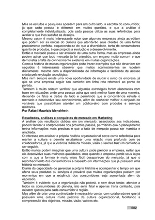 Mas os estudos e pesquisas apontam para um outro lado, a escolha do consumidor,
já que cada pessoa é diferente em muitos quesitos, e que a análise é
completamente individualizada, pois cada pessoa utiliza as suas referências para
avaliar o que lhes satisfaz os desejos.
Mesmo assim é muito interessante notar que algumas empresas ainda acreditam
que podem ser as únicas do planeta que atenderão seus clientes de uma forma
praticamente perfeita, esquecendo-se de que a diversidade, tanto de consumidores
quanto de produtos, é que propicia a evolução e o desenvolvimento.
Então o mercado passa a ser avaliado de uma outra forma, mas as empresas ainda
podem achar que todo mercado já foi atendido, um engano muito comum e que
demonstra a falta de conhecimento existente em muitas organizações.
Como a história de muitas organizações pode trazer exemplos que não deveriam ser
seguidos é interessante observar que muitos acontecimentos se repetem
diariamente, mesmo com a disponibilidade de informação e facilidade de acesso
criada pela evolução tecnológica.
Mas nem sempre existe uma nova oportunidade de mudar o rumo da empresa, já
que se uma empresa seguir seu caminho em linha reta retornará ao ponto de
partida.
Também é muito comum verificar que algumas estratégias foram elaboradas com
base em situações onde uma pessoa acha que será melhor fazer de uma maneira,
deixando os fatos e dados de lado e permitindo que a concorrência estude o
mercado e desenvolva seu conhecimento, além de conhecer melhor o conjunto de
variáveis que possibilitam atender um público-alvo com produtos e serviços
melhores.
Por Rafael Mauricio Menshhein

Resultados, análises e conquistas de mercado em Marketing
A análise dos resultados obtidos em um mercado, associados aos indicadores,
podem facilitar a compreensão dos próximos passos, permitindo que o planejamento
tenha informações mais precisas e que a fatia de mercado possa ser mantida e
ampliada.
O interesse em analisar a própria história organizacional serve como referência para
manter a cultura e permite estabelecer uma relação mais profunda com os
colaboradores, já que a vivência diária da missão, visão e valores traz um caminho a
ser seguido.
Então muitos podem imaginar que uma cultura pode prender a empresa, evitar que
ela desenvolva suas melhores qualidades, mas quando a empresa perde seus laços
com o que a formou é muito mais fácil desaparecer do mercado, já que o
reconhecimento dos consumidores é baseado em informações que já possuem uma
história no mercado.
Diante da capacidade de gerenciar a própria história e acompanhar o tempo em que
oferta seus produtos ou serviços é provável que muitas organizações passem por
momentos em que a exigência dos consumidores seja aumentada além do
esperado.
Também é evidente que a organização não poderá, e nem deve tentar, atender a
todos os consumidores do planeta, isto seria fatal e apenas traria confusão, pois
existem ajustes para cada consumidor e região.
Mas além de criar uma continuidade é necessário contar com colaboradores que já
possuam uma cultura muito próxima da cultura organizacional, facilitando a
compreensão dos objetivos, missão, visão, valores etc.

                                                                             682
 