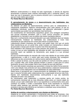 Melhorar continuamente é o desejo de toda organização, e através de algumas
ferramentas é possível trazer maiores informações para o ambiente interno, mas
fazer seu uso é necessário, pois no próximo encontro com o consumidor tudo terá
que ser muito melhor para ambos.
Por Rafael Mauricio Menshhein

O aproveitamento do tempo e o desenvolvimento das habilidades dos
colaboradores em Marketing
Ao elaborar um plano de desenvolvimento contínuo para os colaboradores é
interessante estabelecer objetivos individualizados para cada pessoa, já que as
habilidades individuais, quando agrupadas, são altamente valorizadas e geram
oportunidades que podem ser aproveitadas mais facilmente.
Os investimentos em treinamentos específicos geram uma vantagem competitiva
que poucas empresas percebem, pois é muito comum encontrar um padrão
estabelecido no mercado e que na prática não trazem resultados efetivos.
Mas com o conhecimento é possível descobrir que cada habilidade deve ser tratada
individualmente, fortalecer as habilidades dos colaboradores é muito mais
importante do que colocá-los em cursos para reduzir os pontos fracos.
Logicamente existem empresas que acham que podem fazer com que um ponto
fraco transforme-se em um ponto forte, então investem em treinamentos e deixam
de aproveitar o tempo para investir no ponto mais forte das pessoas.
Esta realidade é tão presente que muitas pessoas não gostam de treinamentos ou
cursos, já que as suas habilidades são deixadas de lado, mas também é possível
encontrar quem sai satisfeito do treinamento, pois aquela é a sua principal
habilidade.
Só que as transformações do mercado são muito mais rápidas do que certas ações
organizacionais, e este é o motivo pelo qual muitas empresas não conseguem
diferenciar-se dos concorrentes em nenhum ponto realmente importante.
Então o passar do tempo, que não pode ser perdido em nenhum momento, passa a
ser o suposto vilão, pois muitas pessoas tendem a passar a culpa para os outros
facilmente, já que é mais simples, fácil e traz a ilusão de que tudo está bem.
Por outro lado existem empresas que aproveitam o tempo da melhor forma possível,
criam uma relação mais profunda com seus colaboradores e elaboram treinamentos
ou escolhem cursos adequados com as habilidades de cada colaborador.
Desta forma é perceptível que o desenvolvimento de habilidades é tão importante
que o conjunto formado pelos colaboradores faz a organização tornar-se mais forte,
lidando com habilidades desenvolvidas continuamente e que são realmente
utilizadas em todo o seu potencial.
Ao individualizar cada colaborador a empresa ganha em muitos pontos, do
conhecimento individual até as mais diferentes visões sobre um mesmo objeto de
estudo, já que cada colaborador terá a sua experiência e conhecimento único para
contribuir na análise, e então a diversidade faz-se muito importante no conjunto
formado pelas pessoas que permitem que a empresa tenha vida e crie novos
produtos e serviços para ofertá-los ao mercado e a satisfazer seus consumidores.
Por Rafael Mauricio Menshhein

Análise de cenários e relacionamento com clientes em Marketing
Adaptar-se ao cenário apresentado é fundamental para todas as empresas, mas
poucas conseguem estudar e aplicar o conhecimento obtido, já que nem sempre é


                                                                           684
 