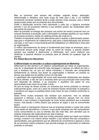 Mas os caminhos nem sempre são simples, exigindo tempo, dedicação,
determinação e disciplina, pois nada surge da noite para o dia, e um trabalho
envolvendo inúmeras variáveis tende a exigir estudos muito precisos, pois o cliente
sempre pode contar com os produtos dos concorrentes.
Então a distribuição torna-se mais importante a cada dia, a logística envolvida
permite o uso de processos internos e que também podem ser implantados além
das portas da empresa.
Além da precisão na entrega dos produtos nos pontos de venda é possível criar um
conjunto favorável à produção, pois a otimização na entrega significa um uso melhor
do processo produtivo, desde as matérias-primas até a loja em si.
Também é importante contar com alternativas para o acesso a determinados pontos,
seja para o recebimento de matéria-prima, seja para a disponibilização dos produtos
nas lojas, e com isso o cross-docking permite estabelecer um diferencial a mais para
as organizações.
O melhor aproveitamento do tempo é fundamental para todas as empresas, pois o
concorrente sempre pode chegar antes ao ponto de vendas, e quando existem
estudos que auxiliam a desenvolver a distribuição, bem como melhorar sua
eficiência, é possível oferecer os produtos para os clientes em qualquer lugar do
planeta.
Por Rafael Mauricio Menshhein

A diferenciação no mercado e a cultura organizacional em Marketing
Diferenciar-se das demais é um objetivo compartilhado por todas as organizações,
mas ter a capacidade de transmitir esta mensagem é apenas um reflexo de tudo o
que a empresa faz, só que em certos momentos o mercado não compreende
perfeitamente os motivos que levam as organizações a oferecer um produto ou
serviço que esteja fora do padrão comum do mercado.
A capacidade das organizações de inovar está associada diretamente aos desejos
de seus clientes, a não ser que a empresa ache que sua produção será consumida
sem depender de clientes, e ao encontrar o equilíbrio nas ações há uma
oportunidade muito maior de se obter o êxito.
Só que ao longo do tempo ocorreu um processo que tornou produtos ou serviços
praticamente iguais, como se a alma da empresa ficasse aprisionada no passado e
a tendência em seguir os padrões fosse muito maior do que a história construída no
passado.
Desta forma muitas empresas irão declarar que evoluíram, mas na verdade
passaram a oferecer o que os concorrentes oferecem, apenas com um nome
diferente, e que conhece a organização há muito tempo perceberá que a empresa
mudou, mas perdeu o brilho próprio que possuía ao seguir o que os concorrentes
fazem.
Mesmo assim é interessante observar que as empresas tendem a copiar das outras
o que existe em abundância, o comum, e que ainda reclamam por não conquistarem
novos consumidores ou que os clientes não são mais fiéis, sem perceber que as
próprias empresas são responsáveis por esta mudança.
Ainda assim é interessante notar que muitas empresas optam por trazer sua história
consigo, evoluem e ao mesmo tempo mantém o que sempre lhes deu conquistas e
oportunidades, pois aprenderam que ser diferente da concorrência é apenas o início
de um processo criativo presente e que permite entregar ao consumidor os melhores
produtos ou serviços.


                                                                             686
 