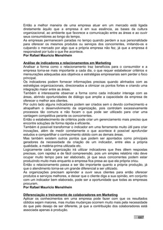 Então a melhor maneira de uma empresa atuar em um mercado está ligada
diretamente àquilo que a empresa é em sua essência, as bases da cultura
organizacional, ao ambiente que favorece a comunicação entre as áreas e ao ouvir
seus consumidores ao longo do tempo.
As empresas permanecem paradas no tempo quando perdem a sua personalidade
para oferecer os mesmos produtos ou serviços dos concorrentes, imitando-os e
culpando o mercado por algo que a própria empresa não fez, já que a empresa é
responsável por tudo o que lhe acontece.
Por Rafael Mauricio Menshhein

Análise de indicadores e relacionamentos em Marketing
Analisar a forma como o relacionamento traz benefícios para o consumidor e a
empresa torna-se mais importante a cada dia, o que requer estabelecer critérios e
mensurações adequadas aos objetivos e estratégias empresariais sem perder o foco
principal.
Os indicadores podem fornecer informações precisas quando alinhados com as
estratégias organizacionais, direcionados a otimizar os pontos fortes e criando uma
integração maior entre as áreas.
Também é interessante observar a forma como cada indicador interage com as
áreas, abrindo oportunidades de diálogo que amplie a capacidade da empresa de
oferecer o melhor aos clientes.
Por outro lado alguns indicadores podem ser criados sem o devido conhecimento e
atrapalham o desenvolvimento da organização, pois controlam excessivamente
processos tão comuns e não focam o que pode ser utilizado para criar uma
vantagem competitiva perante os concorrentes.
Então o estabelecimento de critérios pode criar um gerenciamento mais preciso que
encontre soluções de forma rápida e eficiente.
Também é possível transformar o indicador em uma ferramenta muito útil para criar
inovações, além de medir corretamente o que acontece é possível aprofundar
estudos e compartilhar o conhecimento obtido com as demais áreas.
Mas também existem outros pontos que podem ser apontados como principais
geradores da necessidade da criação de um indicador, entre eles a própria
qualidade, a matéria-prima utilizada etc.
Logicamente cada organização irá utilizar indicadores que lhes dêem respostas
precisas, com rapidez e de fácil compreensão, pois um simples relatório não deve
ocupar muito tempo para ser elaborado, já que seus concorrentes podem estar
produzindo muito mais enquanto a empresa fica presa ao que ela própria criou.
Então o relacionamento passa a ser tão importante quanto a própria produção, já
que o atendimento torna-se um grande diferencial a ser utilizado.
As organizações precisam aprender a ouvir seus clientes para então oferecer
produtos e serviços melhores, e deixar que o cliente diga a sua opinião, em conjunto
com um indicador bem elaborado, pode ser a oportunidade que todas as empresas
procuram.
Por Rafael Mauricio Menshhein

Diferenciação e treinamento de colaboradores em Marketing
Aplicar os conhecimentos em uma empresa pode fazer com que os resultados
obtidos sejam maiores, mas muitas mudanças ocorrem muito mais pela necessidade
do que pelo desejo de ser diferente, já que a contribuição dos colaboradores está
associada apenas à produção.

                                                                             687
 