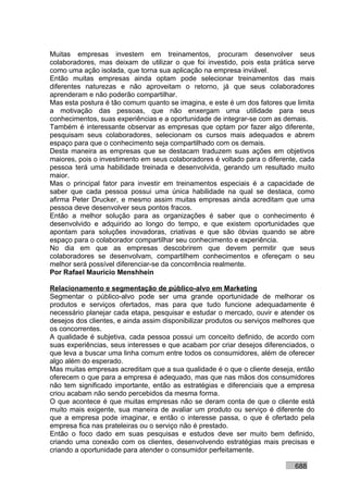 Muitas empresas investem em treinamentos, procuram desenvolver seus
colaboradores, mas deixam de utilizar o que foi investido, pois esta prática serve
como uma ação isolada, que torna sua aplicação na empresa inviável.
Então muitas empresas ainda optam pode selecionar treinamentos das mais
diferentes naturezas e não aproveitam o retorno, já que seus colaboradores
aprenderam e não poderão compartilhar.
Mas esta postura é tão comum quanto se imagina, e este é um dos fatores que limita
a motivação das pessoas, que não enxergam uma utilidade para seus
conhecimentos, suas experiências e a oportunidade de integrar-se com as demais.
Também é interessante observar as empresas que optam por fazer algo diferente,
pesquisam seus colaboradores, selecionam os cursos mais adequados e abrem
espaço para que o conhecimento seja compartilhado com os demais.
Desta maneira as empresas que se destacam traduzem suas ações em objetivos
maiores, pois o investimento em seus colaboradores é voltado para o diferente, cada
pessoa terá uma habilidade treinada e desenvolvida, gerando um resultado muito
maior.
Mas o principal fator para investir em treinamentos especiais é a capacidade de
saber que cada pessoa possui uma única habilidade na qual se destaca, como
afirma Peter Drucker, e mesmo assim muitas empresas ainda acreditam que uma
pessoa deve desenvolver seus pontos fracos.
Então a melhor solução para as organizações é saber que o conhecimento é
desenvolvido e adquirido ao longo do tempo, e que existem oportunidades que
apontam para soluções inovadoras, criativas e que são óbvias quando se abre
espaço para o colaborador compartilhar seu conhecimento e experiência.
No dia em que as empresas descobrirem que devem permitir que seus
colaboradores se desenvolvam, compartilhem conhecimentos e ofereçam o seu
melhor será possível diferenciar-se da concorrência realmente.
Por Rafael Mauricio Menshhein

Relacionamento e segmentação de público-alvo em Marketing
Segmentar o público-alvo pode ser uma grande oportunidade de melhorar os
produtos e serviços ofertados, mas para que tudo funcione adequadamente é
necessário planejar cada etapa, pesquisar e estudar o mercado, ouvir e atender os
desejos dos clientes, e ainda assim disponibilizar produtos ou serviços melhores que
os concorrentes.
A qualidade é subjetiva, cada pessoa possui um conceito definido, de acordo com
suas experiências, seus interesses e que acabam por criar desejos diferenciados, o
que leva a buscar uma linha comum entre todos os consumidores, além de oferecer
algo além do esperado.
Mas muitas empresas acreditam que a sua qualidade é o que o cliente deseja, então
oferecem o que para a empresa é adequado, mas que nas mãos dos consumidores
não tem significado importante, então as estratégias e diferenciais que a empresa
criou acabam não sendo percebidos da mesma forma.
O que acontece é que muitas empresas não se deram conta de que o cliente está
muito mais exigente, sua maneira de avaliar um produto ou serviço é diferente do
que a empresa pode imaginar, e então o interesse passa, o que é ofertado pela
empresa fica nas prateleiras ou o serviço não é prestado.
Então o foco dado em suas pesquisas e estudos deve ser muito bem definido,
criando uma conexão com os clientes, desenvolvendo estratégias mais precisas e
criando a oportunidade para atender o consumidor perfeitamente.

                                                                             688
 