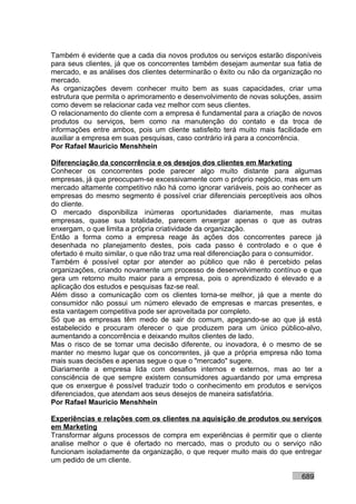 Também é evidente que a cada dia novos produtos ou serviços estarão disponíveis
para seus clientes, já que os concorrentes também desejam aumentar sua fatia de
mercado, e as análises dos clientes determinarão o êxito ou não da organização no
mercado.
As organizações devem conhecer muito bem as suas capacidades, criar uma
estrutura que permita o aprimoramento e desenvolvimento de novas soluções, assim
como devem se relacionar cada vez melhor com seus clientes.
O relacionamento do cliente com a empresa é fundamental para a criação de novos
produtos ou serviços, bem como na manutenção do contato e da troca de
informações entre ambos, pois um cliente satisfeito terá muito mais facilidade em
auxiliar a empresa em suas pesquisas, caso contrário irá para a concorrência.
Por Rafael Mauricio Menshhein

Diferenciação da concorrência e os desejos dos clientes em Marketing
Conhecer os concorrentes pode parecer algo muito distante para algumas
empresas, já que preocupam-se excessivamente com o próprio negócio, mas em um
mercado altamente competitivo não há como ignorar variáveis, pois ao conhecer as
empresas do mesmo segmento é possível criar diferenciais perceptíveis aos olhos
do cliente.
O mercado disponibiliza inúmeras oportunidades diariamente, mas muitas
empresas, quase sua totalidade, parecem enxergar apenas o que as outras
enxergam, o que limita a própria criatividade da organização.
Então a forma como a empresa reage às ações dos concorrentes parece já
desenhada no planejamento destes, pois cada passo é controlado e o que é
ofertado é muito similar, o que não traz uma real diferenciação para o consumidor.
Também é possível optar por atender ao público que não é percebido pelas
organizações, criando novamente um processo de desenvolvimento contínuo e que
gera um retorno muito maior para a empresa, pois o aprendizado é elevado e a
aplicação dos estudos e pesquisas faz-se real.
Além disso a comunicação com os clientes torna-se melhor, já que a mente do
consumidor não possui um número elevado de empresas e marcas presentes, e
esta vantagem competitiva pode ser aproveitada por completo.
Só que as empresas têm medo de sair do comum, apegando-se ao que já está
estabelecido e procuram oferecer o que produzem para um único público-alvo,
aumentando a concorrência e deixando muitos clientes de lado.
Mas o risco de se tomar uma decisão diferente, ou inovadora, é o mesmo de se
manter no mesmo lugar que os concorrentes, já que a própria empresa não toma
mais suas decisões e apenas segue o que o "mercado" sugere.
Diariamente a empresa lida com desafios internos e externos, mas ao ter a
consciência de que sempre existem consumidores aguardando por uma empresa
que os enxergue é possível traduzir todo o conhecimento em produtos e serviços
diferenciados, que atendam aos seus desejos de maneira satisfatória.
Por Rafael Mauricio Menshhein

Experiências e relações com os clientes na aquisição de produtos ou serviços
em Marketing
Transformar alguns processos de compra em experiências é permitir que o cliente
analise melhor o que é ofertado no mercado, mas o produto ou o serviço não
funcionam isoladamente da organização, o que requer muito mais do que entregar
um pedido de um cliente.

                                                                           689
 