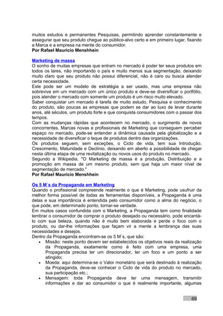 muitos estudos e permanentes Pesquisas, permitindo aprender constantemente e
assegurar que seu produto chegue ao público-alvo certo e em primeiro lugar, fixando
a Marca e a empresa na mente do consumidor.
Por Rafael Mauricio Menshhein

Marketing de massa
O sonho de muitas empresas que entram no mercado é poder ter seus produtos em
todos os lares, não importando o país e muito menos sua segmentação, deixando
muito claro que seu produto não possui diferencial, não é caro ou busca atender
certa necessidade.
Este pode ser um modelo de estratégia a ser usado, mas uma empresa não
sobrevive em um mercado com um único produto e deve-se diversificar o portfólio,
pois atender o mercado com somente um produto é um risco muito elevado.
Saber conquistar um mercado é tarefa de muito estudo, Pesquisa e conhecimento
do produto, são poucas as empresas que podem se dar ao luxo de levar durante
anos, até séculos, um produto forte e que conquista consumidores com o passar dos
tempos.
Com as mudanças rápidas que acontecem no mercado, o surgimento de novos
concorrentes, Marcas novas e profissionais de Marketing que conseguem perceber
espaço no mercado, pode-se entender a dinâmica causada pela globalização e a
necessidade de diversificar o leque de produtos dentro das organizações.
Os produtos seguem, sem exceções, o Ciclo de vida, tem sua Introdução,
Crescimento, Maturidade e Declínio, deixando em aberto a possibilidade de chegar
nesta última etapa de uma revitalização ou novos usos do produto no mercado.
Segundo a Wikipedia, "O Marketing de massa é a produção, Distribuição e a
promoção em massa de um mesmo produto, sem que haja um maior nível de
segmentação de mercado."
Por Rafael Mauricio Menshhein

Os 5 M´s da Propaganda em Marketing
Quando o profissional compreende realmente o que é Marketing, pode usufruir da
melhor forma possível de todas as ferramentas disponíveis, a Propaganda é uma
delas e sua importância é entendida pelo consumidor como a alma do negócio, o
que pode, em determinado ponto, tornar-se verdade.
Em muitos casos confundida com o Marketing, a Propaganda tem como finalidade
lembrar o consumidor de comprar o produto desejado ou necessário, pode encantá-
lo com sua beleza, quando não é muito bem elaborada e perde o foco com o
produto, ou dar-lhe informações que façam vir a mente a lembrança das suas
necessidades e desejos.
Dentro da Propaganda encontram-se os 5 M´s, que são:
   • Missão: neste ponto devem ser estabelecidos os objetivos reais da realização
      da Propaganda, exatamente como é feito com uma empresa, uma
      Propaganda precisa ter um direcionador, ter um foco e um ponto a ser
      atingido;
   • Moeda: aqui determina-se o Valor monetário que será destinado à realização
      da Propaganda, deve-se conhecer o Ciclo de vida do produto no mercado,
      sua participação etc.;
   • Mensagem: toda Propaganda deve ter uma mensagem, transmitir
      informações e dar ao consumidor o que é realmente importante, algumas


                                                                              69
 