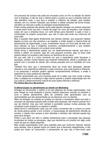 Um processo de compra não pode ser encarado como um fim na relação do cliente
com a empresa, a não ser que o cliente assim o queira ou que a empresa opte por
não atendê-lo mais, o que leva a analisar o histórico da relação, pois existem
clientes, em um número reduzido, que tendem a utilizar produtos de forma errada,
não lêem os manuais e então os estragam propositadamente.
Então muitas pessoas irão pensar como pode alguém estragar um produto adquirido
e ainda assim acha que tem o direito de exigir um novo da empresa, mas existem
casos em que a empresa levou um certo tempo para descobrir a ação e teve a
confirmação do próprio consumidor, que não é mais bem-vindo em nenhuma de
suas lojas.
Mas a questão está ligada diretamente aos demais clientes, que possuem hábitos
ligados ao bom uso dos produtos e ao respeito, e então exigem a mesma linha de
pensamento da organização, o que, inicialmente, trouxe um novo jeito de lidar com
seus clientes, já que a exigência aumentou consideravelmente e que existem
concorrentes que oferecem um produto muito similar.
Desta forma o atendimento passar por um desenvolvimento natural, que leva o
cliente a utilizar um produto, seja em uma pequena amostra, seja no local onde
poderá utilizar um produto e até mesmo um test-drive de um carro.
Só que este não é o único momento em que a experiência pode favorecer a
aquisição, existem muitos fatores que implicam diretamente, desde a qualidade, de
acordo com o conceito do cliente, até o tempo passado com um vendedor em uma
loja.
Também fica claro que o treinamento deve ser muito bem planejado, atender
clientes é uma experiência diferente a cada momento, pois cada pessoa é diferente,
e as pesquisas e estudos podem apontar comportamentos similares, e então a
segmento ou nicho poderá ser atendido.
O maior aprendizado que uma empresa pode ter é saber que tudo muda o tempo
todo, e adaptar-se à mudança é algo natural quando a própria organização tem em
sua cultura o desenvolvimento natural de suas ações internas e externas.
Por Rafael Mauricio Menshhein

A diferenciação no atendimento ao cliente em Marketing
Entregar ao consumidor o melhor é um dos objetivos de muitas organizações, mas
para chegar ao nível desejado é preciso realizar pesquisas, estudar as variáveis e
ouvir o cliente atentamente, além de combinar este aprendizado com as
oportunidades que são apresentadas ao se relacionar com os clientes.
Além de entregar um produto ou prestar um serviço é necessário saber que todo o
processo de aquisição passará pelo contato entre pessoas, até mesmo quando há o
uso da internet, mas que nem sempre é percebido porque muitas pessoas não
visualizam quem preparou ou separou o pedido.
Desta forma é interessante notar que em certos momentos até a compra no ponto
de venda parece perder o tom humano, a mecanização do atendimento dificulta as
vendas, o cliente nem sempre é bem atendido e também não indicará aquela loja
para seus amigos.
Então o que deve ser feito é voltado diretamente para a percepção das pessoas
envolvidas em todos os processos, algo que transforma um produto em algo muito
maior do que um objeto adquirido.
Mas muitas organizações criam seus padrões para que nenhuma "pessoa" atenda
seus clientes, tudo é gerado sobre um roteiro que é decorado integralmente, e isto
acaba por trazer ao consumidor o pensamento de que não é bem-vindo para

                                                                           690
 
