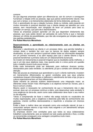 comprar.
Só que algumas empresas optam por diferenciar-se, sair do comum e conseguem
humanizar a relação entre as pessoas, algo que parece extremamente natural, mas
que com o tempo, e os treinamentos elaborados de forma distorcida, perdeu-se.
Com o aprendizado de que a relação humana, direta ou indireta, está presente em
muitos momentos é possível descobrir que o cliente deseja ser atendido por uma
pessoa, sem mecanização, sem obrigação de levar um produto para casa ou
contratar um serviço, que para ele é desnecessário.
Talvez as empresas possam aprender um dia que dependem diretamente das
pessoas, que suas ações devem ser pensadas de outra forma e que o mercado
oferecer um infinito de possibilidades, que não são enxergados por simples capricho
dos padrões estabelecidos.
Por Rafael Mauricio Menshhein

Desenvolvimento e aprendizado no relacionamento com os clientes em
Marketing
Aprimorar o atendimento ao cliente é um processo diário, que permite trabalhar o
contato direto e também faz com que os bancos de dados estejam sempre
atualizados, só que nem sempre é possível coletar todas as informações desejadas
em um primeiro momento, é ao abrir espaço para que o cliente retorne à loja é
possível transformar a primeira visita em um relacionamento duraroudo.
Ao investir em treinamentos é possível imaginar que os resultados serão melhores, o
que é um dos seus objetivos reais, mas quando este é o único ponto em questão
todo o trabalho durará muito pouco tempo.
Então cada treinamento pode ser elaborado para melhorar diversos pontos,
direcionados para cada vendedor, ou atendente, já que o contato com clientes exige
atenção.
Mas são poucas as empresas que aprenderam a ouvir o cliente realmente, investem
em treinamentos diferenciados ou geram condições para que seus próprios
vendedores troquem informações e melhorem o atendimento de toda a loja, já que a
cultura organizacional tem um foco diferenciado.
Desta maneira as pessoas acabam desenvolvendo uma integração maior, as
diferentes áreas trocam mais informações e os objetivos tornam-se visíveis, pois o
foco é comum a todos.
Mesmo assim é necessário ter conhecimento de que o treinamento não é algo
pontual, deve ser um processo contínuo e diário, pois desenvolver cada vendedor é
uma exigência do dia-a-dia, assim como cada colaborador deve fazer o seu melhor
no dia seguinte.
Talvez a compreensão de fazer o melhor não esteja incluída no vocabulário de
muitas organizações, pois a exigência é distorcida pela falta de conhecimento dos
gestores, criando conflitos desnecessários e repartindo a empresa em diversos
pedaços.
Então o fazer o melhor deve ser encarado como uma evolução natural, já que o
consumidor sempre retorna à loja muito mais exigente e um atendimento sempre
igual não é interessante.
As empresas devem criar condições para que todos os seus colaboradores
trabalhem conjuntamente, pois ao isolarem-se tudo acaba perdendo o foco, e então
os concorrentes conseguem uma vantagem competitiva muito maior.
Por Rafael Mauricio Menshhein


                                                                            691
 