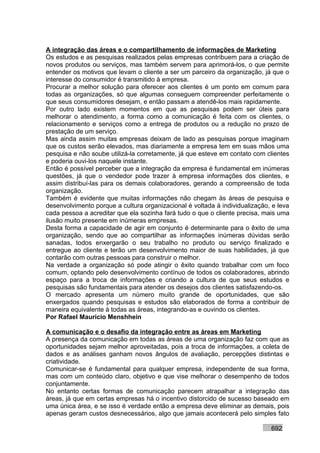A integração das áreas e o compartilhamento de informações de Marketing
Os estudos e as pesquisas realizados pelas empresas contribuem para a criação de
novos produtos ou serviços, mas também servem para aprimorá-los, o que permite
entender os motivos que levam o cliente a ser um parceiro da organização, já que o
interesse do consumidor é transmitido à empresa.
Procurar a melhor solução para oferecer aos clientes é um ponto em comum para
todas as organizações, só que algumas conseguem compreender perfeitamente o
que seus consumidores desejam, e então passam a atendê-los mais rapidamente.
Por outro lado existem momentos em que as pesquisas podem ser úteis para
melhorar o atendimento, a forma como a comunicação é feita com os clientes, o
relacionamento e serviços como a entrega de produtos ou a redução no prazo de
prestação de um serviço.
Mas ainda assim muitas empresas deixam de lado as pesquisas porque imaginam
que os custos serão elevados, mas diariamente a empresa tem em suas mãos uma
pesquisa e não soube utilizá-la corretamente, já que esteve em contato com clientes
e poderia ouvi-los naquele instante.
Então é possível perceber que a integração da empresa é fundamental em inúmeras
questões, já que o vendedor pode trazer à empresa informações dos clientes, e
assim distribuí-las para os demais colaboradores, gerando a compreensão de toda
organização.
Também é evidente que muitas informações não chegam às áreas de pesquisa e
desenvolvimento porque a cultura organizacional é voltada à individualização, e leva
cada pessoa a acreditar que ela sozinha fará tudo o que o cliente precisa, mais uma
ilusão muito presente em inúmeras empresas.
Desta forma a capacidade de agir em conjunto é determinante para o êxito de uma
organização, sendo que ao compartilhar as informações inúmeras dúvidas serão
sanadas, todos enxergarão o seu trabalho no produto ou serviço finalizado e
entregue ao cliente e terão um desenvolvimento maior de suas habilidades, já que
contarão com outras pessoas para construir o melhor.
Na verdade a organização só pode atingir o êxito quando trabalhar com um foco
comum, optando pelo desenvolvimento contínuo de todos os colaboradores, abrindo
espaço para a troca de informações e criando a cultura de que seus estudos e
pesquisas são fundamentais para atender os desejos dos clientes satisfazendo-os.
O mercado apresenta um número muito grande de oportunidades, que são
enxergados quando pesquisas e estudos são elaborados de forma a contribuir de
maneira equivalente à todas as áreas, integrando-as e ouvindo os clientes.
Por Rafael Mauricio Menshhein

A comunicação e o desafio da integração entre as áreas em Marketing
A presença da comunicação em todas as áreas de uma organização faz com que as
oportunidades sejam melhor aproveitadas, pois a troca de informações, a coleta de
dados e as análises ganham novos ângulos de avaliação, percepções distintas e
criatividade.
Comunicar-se é fundamental para qualquer empresa, independente de sua forma,
mas com um conteúdo claro, objetivo e que vise melhorar o desempenho de todos
conjuntamente.
No entanto certas formas de comunicação parecem atrapalhar a integração das
áreas, já que em certas empresas há o incentivo distorcido de sucesso baseado em
uma única área, e se isso é verdade então a empresa deve eliminar as demais, pois
apenas geram custos desnecessários, algo que jamais acontecerá pelo simples fato

                                                                             692
 