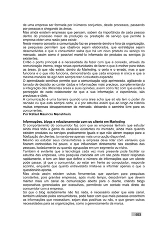 de uma empresa ser formada por inúmeros conjuntos, desde processos, passando
por pessoas e chegando às áreas.
Mas ainda existem empresas que pensam, sabem da importância de cada pessoa
dentro do processo maior de produção ou prestação de serviço que permite à
empresa obter uma razão para existir.
Neste mesmo conceito a comunicação faz-se presente dentro e fora da organização,
as pesquisas permitem que objetivos sejam elaborados, que estratégias sejam
desenvolvidas e que o consumidor saiba que há um novo produto ou serviço no
mercado, assim como é possível mantê-lo informado de produtos ou serviços já
existentes.
Então o ponto principal é a necessidade de fazer com que a conexão, através da
comunicação interna, traga novas oportunidades de fazer o que é melhor para todas
as áreas, já que não existe, dentro do Marketing, o certo e o errado, mas o que
funciona e o que não funciona, demonstrando que cada empresa é única e que a
mesma maneira de agir nem sempre traz o resultado esperado.
O aprendizado contínuo permite que a comunicação seja aprimorada, agilizando a
tomada de decisão ao conter dados e informações mais precisos, complementando
a integração das diferentes áreas e suas opiniões, assim como faz com que exista a
percepção de cada colaborador de que a sua informação, e experiência, são
preciosas e úteis.
A comunicação é uma barreira quando uma área acha que só ela tem o poder da
decisão ou que está sempre certa, e é por atitudes assim que ao longo da história
muitas empresas desapareceram do mercado, deixando o caminho livre para os
concorrentes.
Por Rafael Mauricio Menshhein

Informações, blogs e relacionamento com os cliente em Marketing
O comportamento do consumidor faz com que as empresas tenham que estudar
ainda mais toda a gama de variáveis existentes no mercado, ainda mais quando
existem produtos ou serviços praticamente iguais e que não abrem espaço para a
fidelização de clientes, tornando-se apenas mais uma opção disponível.
Mesmo ao estudar seus consumidores a empresa deve lidar com variáveis que
ficaram conhecidas há pouco, e que influenciam diretamente nas escolhas das
pessoas, isoladamente ou quando agrupadas em um segmento ou nicho.
Também é evidente que a tecnologia cada vez mais presente pode facilitar os
estudos das empresas, uma pesquisa colocada em um site pode trazer respostas
rapidamente, e tem um fator que define o número de informações que um cliente
pode passar, já que o consumidor, ao estar em frente ao computador, responde
sozinho, enquanto que quanto entrevistado limita-se a informar apenas o que o
questionário aponta.
Mas ainda assim existem outras ferramentas que apontam para pesquisas
constantes, pois grandes empresas, após muito tempo, descobriram que devem
manter mais um canal de comunicação aberto para o cliente, criando blogs
corporativos gerenciados por executivos, permitindo um contato mais direto do
consumidor com a empresa.
Só que o blog isoladamente não faz nada, é necessário saber que este canal,
também utilizado pelos consumidores, pode fazer com que mais pessoas encontrem
as informações que necessitam, sejam elas positivas ou não, e que geram outras
necessidades para as organizações, como o gerenciamento da marca.


                                                                           693
 