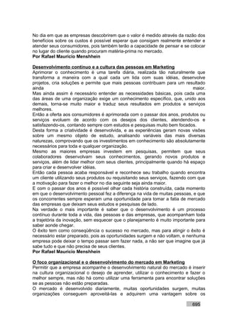 No dia em que as empresas descobrirem que o valor é medido através da razão dos
benefícios sobre os custos é possível esperar que consigam realmente entender e
atender seus consumidores, pois também terão a capacidade de pensar e se colocar
no lugar do cliente quando procuram matéria-prima no mercado.
Por Rafael Mauricio Menshhein

Desenvolvimento contínuo e a cultura das pessoas em Marketing
Aprimorar o conhecimento é uma tarefa diária, realizada tão naturalmente que
transforma a maneira com a qual cada um lida com suas idéias, desenvolve
projetos, cria soluções e permite que mais pessoas contribuam para um resultado
ainda                                                                        maior.
Mas ainda assim é necessário entender as necessidades básicas, pois cada uma
das áreas de uma organização exige um conhecimento específico, que, unido aos
demais, torna-se muito maior e traduz seus resultados em produtos e serviços
melhores.
Então a oferta aos consumidores é aprimorada com o passar dos anos, produtos ou
serviços evoluem de acordo com os desejos dos clientes, atendendo-os e
satisfazendo-os, contando sempre com estudos e pesquisas muito bem focados.
Desta forma a criatividade é desenvolvida, e as experiências geram novas visões
sobre um mesmo objeto de estudo, analisando variáveis das mais diversas
naturezas, comprovando que os investimentos em conhecimento são absolutamente
necessários para toda e qualquer organização.
Mesmo as maiores empresas investem em pesquisas, permitem que seus
colaboradores desenvolvam seus conhecimentos, gerando novos produtos e
serviços, além de lidar melhor com seus clientes, principalmente quando há espaço
para criar e desenvolver idéias.
Então cada pessoa acaba responsável e reconhece seu trabalho quando encontra
um cliente utilizando seus produtos ou requisitando seus serviços, fazendo com que
a motivação para fazer o melhor no dia seguinte seja ainda maior.
E com o passar dos anos é possível olhar cada história construída, cada momento
em que o desenvolvimento pessoal fez a diferença na vida de muitas pessoas, e que
os concorrentes sempre esperam uma oportunidade para tomar a fatia de mercado
das empresas que deixam seus estudos e pesquisas de lado.
Na verdade o mais importante é saber que o desenvolvimento é um processo
contínuo durante toda a vida, das pessoas e das empresas, que acompanham toda
a trajetória da inovação, sem esquecer que o planejamento é muito importante para
saber aonde chegar.
O êxito tem como conseqüência o sucesso no mercado, mas para atingir o êxito é
necessário estar preparado, pois as oportunidades surgem e não voltam, e nenhuma
empresa pode deixar o tempo passar sem fazer nada, a não ser que imagine que já
sabe tudo e que não precisa de seus clientes.
Por Rafael Mauricio Menshhein

O foco organizacional e o desenvolvimento do mercado em Marketing
Permitir que a empresa acompanhe o desenvolvimento natural do mercado é inserir
na cultura organizacional o desejo de aprender, utilizar o conhecimento e fazer o
melhor sempre, mas não há como utilizar uma ferramenta para encontrar soluções
se as pessoas não estão preparadas.
O mercado é desenvolvido diariamente, muitas oportunidades surgem, muitas
organizações conseguem aproveitá-las e adquirem uma vantagem sobre os

                                                                            695
 