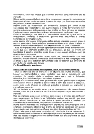concorrentes, o que não impede que as demais empresas conquistem uma fatia de
mercado.
Só que existe a necessidade de aprender a conviver com o presente, construindo as
bases para o futuro, a não ser que a empresa esqueça que deve fazer seu melhor
no presente para que tenha um futuro.
Mesmo assim os invetimentos em treinamento acabam por limitar muitas
capacidades dos colaboradores, pois quem seleciona o molde do treinamento nem
sempre conhece seus colaboradores, o que implica em fazer com que as pessoas
freqüentem cursos que não lhes darão um retorno em suas habilidades reais.
Então a padronização dos cursos ou treinamentos acaba por igualar todos os
colaboradores, limitando a criatividade, gerando mais dificuldades e criando
barreiras para a evolução natural.
Ainda assim é interessante limitar certas ações, pois as empresas possuem prazos a
cumprir, assim como devem satisfazer seus consumidores, e ao ofertar produtos ou
serviços é necessário saber que há uma exigência maior por parte dos clientes.
Talvez as empresas ainda precisem aprender que existem limites a serem usados,
desde que não interfiram diretamente na criatividade, já que ao investir em
habilidades é possível encontrar idéias únicas e que acabam alinhadas com os
desejos dos consumidores.
Quando a empresa se permite pensar acaba por desenvolver-se com mais
facilidade, cria um ambiente favorável às idéias inovadoras e traz a integração entre
as áreas, já que todos trabalham com um foco único por saberem que o trabalho de
um interfere no trabalho dos demais.
Por Rafael Mauricio Menshhein

Inovação no relacionamento das empresas com o mercado em Marketing
Tornar-se referência em um mercado é um objetivo para muitas empresas, que
buscam as oportunidades e criam condições para que o planejamento seja
executado de maneira direta e contínua, assim como toda a dedicação,
determinação e disciplina exigem das maiores empresas.
Planejar traz o conhecimento mais profundo das ações, permite que a empresa
conheça seus limites e encontre a solução ideal a partir dos estudos e pesquisas,
assim como pode oferecer os melhores produtos e serviços ao segmentar o
mercado corretamente.
Só que também é necessário saber que os concorrentes irão desenvolver-se
também, a não ser que achem que não exista outra empresa capaz de tomar-lhes o
mercado.
Mas as empresas que pensam tomam as decisões por si próprias, pois conhecem
suas capacidades, os limites e as habilidades, acabam por permitir que seus
colaboradores desenvolvam o seu melhor e gerem produtos e serviços que
satisfazem seus consumidores, surpreendendo-os com os diferenciais.
Diante da nova realidade e da interação maior exigida pelo consumidor para com a
empresa é interessante observar que a forma de pensar as estratégias tem que ser
desenvolvida, para que a empresa ofereça algo além de um produto ou serviço.
Então o relacionamento torna-se um ponto muito importante, envolve muito mais do
que o contato com os clientes e a entrega de produtos ou prestação de serviços,
mas são poucas as organizações que compreendem que elas dependem de seus
clientes para sobreviver.



                                                                              696
 