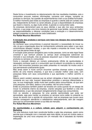Desta forma o investimento no relacionamento não traz resultados imediatos, pois o
consumidor procurar maiores informações, conversa com amigos, compara os
produtos ou serviços, faz questão de experimentá-los e tem a sua análise formulada.
O melhor momento para todas as empresas é quando o cliente está em contato com
ela, independente da foram ou canal utilizado, já que a disponibilidade de empresas
que fazem o mesmo, ou algo muito similar, é grande e o consumidor sabe.
As empresas demonstram para os seus clientes o que são nos seus ambientes
internos, o que exige uma nova maneira de gerenciar suas tarefas, conhecer melhor
as responsabilidades e oferecer condições para a evolução e o desenvolvimento
estejam presentes no dia-a-dia de cada colaborador.
Por Rafael Mauricio Menshhein

A inovação dos produtos e serviços com base nos desejos dos consumidores
em Marketing
Ao conhecer seus consumidores é possível descobrir a necessidade de inovar ou
não, já que a organização deve ter conhecimento suficiente para saber o que seus
consumidores desejam receber, o que não impede a empresa de inovar, mas faz
com que ela pense antes de agir.
A inovação pode parecer obrigatória para muitas pessoas, como se esta regra fosse
universal e que nenhum produto ou serviço atual conseguisse sobreviver ao
mercado e sua evolução, mas as pessoas esquecem que o maior interessado nos
produtos ou serviços é o consumidor.
Como o mercado oferece um número praticamente infinito de oportunidades é
necessário conhecer quem é o consumidor que irá adquirir os produtos ou serviços,
pois é fácil encontrar produtos que estão presentes no mercado há muitos anos e
que permanecem praticamente iguais.
Mas ainda assim é muito comum encontrar opiniões diversas sobre a inovação
dentro de uma mesma empresa, e que leva a estudar melhor cada caso, com
pesquisas feitas com seus consumidores e que apontarão o melhor caminho a
seguir.
Mesmo assim existem pessoas que se acham obrigadas a fazer da inovação uma
constante em sua vida, buscam desenvolver produtos e serviços diferenciados e
que, na sua imaginação, serão muito bem aceitos pelos consumidores, só que sem
uma pesquisa, com fatos, dados e uma análise, não há como investir.
Então os processos também podem ser levados em conta quando há um desejo de
inovar no ambiente interno da empresa, criando soluções que facilitem a vida dos
colaboradores, e que não precisam obrigatoriamente chegar aos consumidores.
Com os estudos e pesquisas há uma grande oportunidade que pode ser
aproveitada, seja para manter os produtos ou serviços como estão no presente ou
inovar de acordo com a opinião do consumidor, mas as empresas que ouvem seus
clientes conseguem atendê-los e satisfazê-los adequadamente, sem dar margem
para que os concorrentes tomem a sua fatia de mercado.
Por Rafael Mauricio Menshhein

As oportunidades e a cultura voltada para adquirir o conhecimento em
Marketing
Ter uma estrutura muito bem construída facilita a ação das empresas, assim como
permite que a interação com o mercado seja mais rápida, só que em muitos casos a
implantação de uma nova empresa em um mercado não é estudada da maneira
adequada.

                                                                            697
 