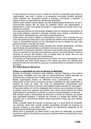 E estar presente no local em que o cliente se encontra é necessário para todas as
organizações, mas todo o estudo e as pesquisas envolvidas também apontam
outras variáveis tão importantes quanto a presença, envolvendo a logística, a
estrutura física e a capacidade de atendimento de pedidos.
Mesmo assim existem oportunidades que são desperdiçadas diariamente, já que o
conhecimento parece não ser parte do ambiente interno das organizações, o
planejamento é visto como perda de tempo e a organização já conhece tudo o que
precisa do mercado.
Com este pensamento há uma grande vantagem para as empresas concorrentes, já
que muitas preferem conhecer o mercado, entender seus clientes e atendê-los da
melhor forma, satisfazendo-os e até mesmo surpreendendo-os.
Então existe uma cultura voltado ao aprendizado contínuo, sem a barreira de que
uma única pessoa já sabe tudo e que a opinião dos demais não é necessária, assim
como os treinamentos deixam de ser importantes já que na cabeça de quem não
precisa aprender o mercado não evolui.
Só que o mercado apresenta novas soluções aos clientes diariamente, inúmeras
oportunidades são aproveitadas e produtos e serviços novos são criados.
Mas também é necessário conhecer muito bem seus clientes antes de simplesmente
inovar ou substituir um produto, principalmente quando o mercado oferecer inúmeros
produtos ou serviços tão similares que a simples troca de marca não terá um
impacto muito grande na vida dos consumidores.
Na verdade as organizações devem formar parcerias com seus consumidores, pois
a informação que cada cliente possui é tão valiosa que deve ser utilizada para
atendê-los antes da concorrência, para que a empresa tenha no presente o início de
seu futuro.
Por Rafael Mauricio Menshhein

O foco e a capacidade de ouvir os clientes em Marketing
Quando as empresas conhecem suas histórias, culturas, objetivos e foco podem
desenvolver condições para que haja um desenvolvimento natural, alinhado ao
conhecimento e contando com o cliente para ter um futuro no mercado.
Muitas organizações deixam os diferentes focos, pertencentes a cada área,
direcionados ao foco único da empresa, já que a integração de cada colaborador, e
também de todas as áreas, faz parte do planejamento compartilhado pela
organização e que define muito bem quais objetivos estão inseridos em suas ações.
Só que para atingir um nível de integração real é preciso que a empresa conheça a
si própria, conte com pessoas que tenham uma cultura muito próxima da cultura
organizacional e enxerguem no produto ou serviço a sua participação no processo.
Mas também existe a necessidade de conhecer os limites da empresa, que passa
pela capacidade produtiva, o tamanho do mercado e o desejo dos clientes, sem
esquecer que a concorrência também estará procurando chegar aos seus clientes
diariamente.
Então a simples oferta de produtos ou serviços não é a única forma de conquistar
um mercado, ainda mais quando existem quantidades elevadas de produtos ou
serviços similares e que podem não oferecer um atendimento adequado ou ter
diferenciais percebidos pelo consumidor.
Desta forma a percepção do cliente indica o que deve ser melhorado, os motivos
que levam a adquirir os produtos ou serviços e também influencia diretamente o foco
organizacional.


                                                                            698
 