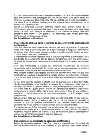 E com o passar dos tempo a empresa pode perceber que cada informação vinda de
seus consumidores traz percepções que por muitas vezes não estão dentro da
empresa, e que parece óbvio mas ainda não é percebido pela própria organização, e
que talvez fique de lado em muitos momentos, já que existem especialistas que já
sabem tudo o que é preciso.
Talvez as empresas precisem entender melhor seus clientes antes de se
preocuparem com os concorrentes, pois copiar o que as outras empresas estão
fazendo é fácil, mas entregar ao consumidor um produto ou serviço que seja
percebido com melhor é um ponto a ser trabalhado, com muitas pesquisas,
conhecimento e integração das áreas.
Por Rafael Mauricio Menshhein

O aprendizado contínuo como ferramenta de desenvolvimento organizacional
em Marketing
Uma das decisões mais importantes tomadas por uma organização é aprender,
tendo como foco a aplicação prática de todos os estudos e pesquisas, caminhando
ao lado de seus clientes para oferecer o melhor e também abrindo espaço para que
o conhecimento seja parte do dia-a-dia.
É interessante encontrar empresas onde a cultura não permite o aprendizado, ou a
distribuição de conhecimento, pois os gestores acreditam que em uma empresa não
há tempo ou espaço para passar ensinamentos e que todos já devem saber o que
fazer.
Com esta mentalidade é natural que empresas desapareçam do mercado
rapidamente, pelos simples fato de impedir que as pessoas aprendam e ensinem
diariamente, a não ser que existam somente máquinas para lidar.
Mas também existem organizações que buscam ensinar muito mais do que uma
simples tarefa, a cultura organizacional é voltada a formar seres humanos melhores,
criam um ambiente voltado ao compartilhar lições que serão levadas pelo restante
da vida.
Só que para algumas pessoas a relação entre as diversas áreas é deixada de lado,
não há possibilidade de se distribuir um pouco de conhecimento, evitar que um
processo seja refeito ou que um produto ou serviço não agrade ao consumidor.
Por outro lado há quem prefira investir no aprendizado contínuo, distribuindo
conhecimento e gerando idéias diariamente, sem perder o foco de seu negócio e
satisfazendo clientes ao estudar as pesquisas e entender o que é desejado pelos
consumidores.
Talvez a maior lição que uma empresa possa aprender seja dada em seu início de
atividades, quando todos os valores são criados, há um desejo por aprender e
distribuir o que se aprende diariamente e são trazidos colaboradores que
transformarão meras informações em produtos e serviços diferenciados.
E uma das grandes lições é descobrir que se a empresa não mudar em seu interior,
melhorando o ambiente e o relacionamento entre os colaboradores, não poderá
mudar sua imagem perante os clientes, já que as maiores mudanças acontecem no
interior e só se tornam visíveis com o passar dos anos.
Por Rafael Mauricio Menshhein

O conhecimento na elaboração de pesquisas em Marketing
Todas as pesquisas apontam soluções, mas sua aplicabilidade dependerá da
formulação correta ou não de suas questões, só que algumas organizações deixam


                                                                            699
 