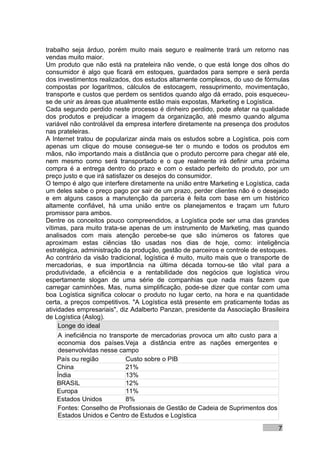 trabalho seja árduo, porém muito mais seguro e realmente trará um retorno nas
vendas muito maior.
Um produto que não está na prateleira não vende, o que está longe dos olhos do
consumidor é algo que ficará em estoques, guardados para sempre e será perda
dos investimentos realizados, dos estudos altamente complexos, do uso de fórmulas
compostas por logaritmos, cálculos de estocagem, ressuprimento, movimentação,
transporte e custos que perdem os sentidos quando algo dá errado, pois esqueceu-
se de unir as áreas que atualmente estão mais expostas, Marketing e Logística.
Cada segundo perdido neste processo é dinheiro perdido, pode afetar na qualidade
dos produtos e prejudicar a imagem da organização, até mesmo quando alguma
variável não controlável da empresa interfere diretamente na presença dos produtos
nas prateleiras.
A Internet tratou de popularizar ainda mais os estudos sobre a Logística, pois com
apenas um clique do mouse consegue-se ter o mundo e todos os produtos em
mãos, não importando mais a distância que o produto percorre para chegar até ele,
nem mesmo como será transportado e o que realmente irá definir uma próxima
compra é a entrega dentro do prazo e com o estado perfeito do produto, por um
preço justo e que irá satisfazer os desejos do consumidor.
O tempo é algo que interfere diretamente na união entre Marketing e Logística, cada
um deles sabe o preço pago por sair de um prazo, perder clientes não é o desejado
e em alguns casos a manutenção da parceria é feita com base em um histórico
altamente confiável, há uma união entre os planejamentos e traçam um futuro
promissor para ambos.
Dentre os conceitos pouco compreendidos, a Logística pode ser uma das grandes
vítimas, para muito trata-se apenas de um instrumento de Marketing, mas quando
analisados com mais atenção percebe-se que são inúmeros os fatores que
aproximam estas ciências tão usadas nos dias de hoje, como: inteligência
estratégica, administração da produção, gestão de parceiros e controle de estoques.
Ao contrário da visão tradicional, logística é muito, muito mais que o transporte de
mercadorias, e sua importância na última década tornou-se tão vital para a
produtividade, a eficiência e a rentabilidade dos negócios que logística virou
espertamente slogan de uma série de companhias que nada mais fazem que
carregar caminhões. Mas, numa simplificação, pode-se dizer que contar com uma
boa Logística significa colocar o produto no lugar certo, na hora e na quantidade
certa, a preços competitivos. "A Logística está presente em praticamente todas as
atividades empresariais", diz Adalberto Panzan, presidente da Associação Brasileira
de Logística (Aslog).
     Longe do ideal
     A ineficiência no transporte de mercadorias provoca um alto custo para a
     economia dos países.Veja a distância entre as nações emergentes e
     desenvolvidas nesse campo
     País ou região          Custo sobre o PIB
     China                   21%
     Índia                   13%
     BRASIL                  12%
     Europa                  11%
     Estados Unidos          8%
     Fontes: Conselho de Profissionais de Gestão de Cadeia de Suprimentos dos
     Estados Unidos e Centro de Estudos e Logística

                                                                                7
 