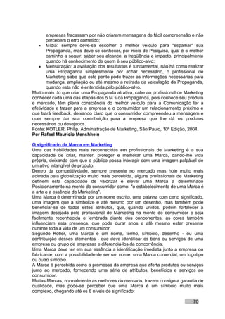 empresas fracassam por não criarem mensagens de fácil compreensão e não
        percebem o erro cometido;
   • Mídia: sempre deve-se escolher o melhor veículo para "espalhar" sua
        Propaganda, mas deve-se conhecer, por meio de Pesquisa, qual é o melhor
        caminho a seguir, saber seu alcance, a freqüência e impacto, principalmente
        quando há conhecimento de quem é seu público-alvo;
   • Mensuração: a avaliação dos resultados é fundamental, não há como realizar
        uma Propaganda simplesmente por achar necessário, o profissional de
        Marketing sabe que este ponto pode trazer as informações necessárias para
        mudança, ampliação ou até mesmo a retirada da veiculação da Propaganda,
        quando esta não é entendida pelo público-alvo.
Muito mais do que criar uma Propaganda atrativa, cabe ao profissional de Marketing
conhecer cada uma das etapas dos 5 M´s da Propaganda, pois conhece seu produto
e mercado, têm plena consciência do melhor veículo para a Comunicação ter a
efetividade e trazer para a empresa e o consumidor um relacionamento próximo e
que trará feedback, deixando claro que o consumidor compreendeu a mensagem e
quer sempre dar sua contribuição para a empresa que lhe dá os produtos
necessários ou desejados.
Fonte: KOTLER, Philip. Administração de Marketing, São Paulo, 10ª Edição, 2004.
Por Rafael Mauricio Menshhein

O significado da Marca em Marketing
Uma das habilidades mais reconhecidas em profissionais de Marketing é a sua
capacidade de criar, manter, proteger e melhorar uma Marca, dando-lhe vida
própria, deixando com que o público possa interagir com uma imagem palpável de
um ativo intangível de produto.
Dentro da competitividade, sempre presente no mercado mas hoje muito mais
acirrada pela globalização muito mais percebida, alguns profissionais de Marketing
definem esta capacidade de valorizar e elevar uma Marca a determinado
Posicionamento na mente do consumidor como: "o estabelecimento de uma Marca é
a arte e a essência do Marketing".
Uma Marca é determinada por um nome escrito, uma palavra com certo significado,
uma imagem que a simbolize e até mesmo por um desenho, mas também pode
beneficiar-se de todos estes atributos, que, quando unidos, podem fortalecer a
imagem desejada pelo profissional de Marketing na mente do consumidor e seja
facilmente reconhecida e lembrada diante dos concorrentes, as cores também
influenciam esta presença, que pode durar anos e até mesmo estar presente
durante toda a vida de um consumidor.
Segundo Kotler, uma Marca é um nome, termo, símbolo, desenho - ou uma
contribuição desses elementos - que deve identificar os bens ou serviços de uma
empresa ou grupo de empresas e diferenciá-los da concorrência.
Uma Marca deve ter em sua essência a identificação imediata junto a empresa ou
fabricante, com a possibilidade de ser um nome, uma Marca comercial, um logotipo
ou outro símbolo.
A Marca é percebida como a promessa da empresa que oferta produtos ou serviços
junto ao mercado, fornecendo uma série de atributos, benefícios e serviços ao
consumidor.
Muitas Marcas, normalmente as melhores do mercado, trazem consigo a garantia de
qualidade, mas pode-se perceber que uma Marca é um símbolo muito mais
complexo, chegando até os 6 níveis de significado:

                                                                              70
 