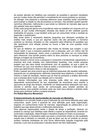 de prestar atenção em detalhes que conectam as questões e apontam resultados
que por muitas vezes não permitem o investimento em novos produtos ou serviços.
Ao planejar uma pesquisa a empresa seleciona quais questões serão importantes
para analisar a criação ou não de produtos ou serviços, mas também podem apontar
caminhos diferentes, melhorando o que existe ou retirando do mercado algo que já
não satisfaz mais seus clientes.
Então cada pergunta ganha uma importância maior ao trabalhar em conjunto com as
demais, já que muitas informações retiradas dos dados só têm validade quando
analisadas em grupos, o que também evita que um consumidor omita a verdade ao
responder o questionário.
Mas ainda assim é necessário elaborar perguntas que ofereçam condições de
análise mais ampla, e que por algumas vezes não são pensadas, e inúmeros
produtos ou serviços, lançados ou não, passaram pela influência de questões que
não apontavam uma direção precisa ou houve a falta de uma questão muito
importante.
Só que ao elaborar um questionário são muitas as dúvidas que surgem, o que
requer saber o que a empresa pretende com a pesquisa, sem um motivo não há
necessidade de pesquisar, assim como a pesquisa não deve ser um instrumento
para influenciar uma opinião positiva sobre os seus produtos ou serviços ou então
denigra a imagem da concorrência.
Desta maneira a forma como a pesquisa é conduzida é fundamental, logicamente a
empresa terá mais empatia com determinadas questões, mas muitas pessoas
pregam que não deve existir envolvimento com as questões, só que a partir do
momento em que uma escolha é feita já existiu o envolvimento, e este pode ser o
ponto que determinará o êxito ou não da pesquisa.
Então o passar dos anos ensina que as melhores pesquisas são aquelas realizadas,
passando por um planejamento, definindo claramente seus objetivos, a missão e até
mesmo a visão do resultado, mesmo que ao final do processo a análise demonstre
que a empresa deve mudar sua relação com o mercado.
As maiores informações que uma empresa pode obter em uma pesquisa
dependerão exclusivamente da sua capacidade de reconhecer seus acertos e
equívocos ao longo dos tempos, mantendo um relacionamento adequado com seus
clientes e abrindo seus canais de comunicação para receber opiniões de
consumidores, pois poderão conhecer cada vez mais seus clientes e também terão
tempo para conhecer melhor a própria empresa.
Por Rafael Mauricio Menshhein

O desenvolvimento de oportunidades de mercado em Marketing
Qualidade é um conceito amplo e que é traduzido de uma forma diferente para cada
consumidor, assim como é possível ter uma definição para cada organização,
exigindo um conhecimento maior de mercado, segmentação do público-alvo e um
trabalho que seja desenvolvido e melhorado diariamente.
Para algumas organizações existe o desejo de atingir a perfeição, oferecer um
produto ou serviço que satisfaça cada cliente e supere as expectativas, levando em
conta toda a dedicação, determinação e disciplina exigida em todos os processos.
Mas ainda assim é necessário saber que para o consumidor existe ou não qualidade
naquilo que é ofertado no mercado, já que ao fazer uso de um produto ou serviço
existem variáveis analisadas de uma forma diferenciada daquela imaginada pela
empresa, e por isso as pesquisas e estudos devem ser bem elaborados.


                                                                           700
 