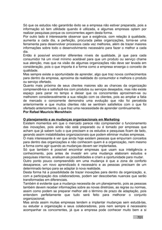 Só que os estudos não garantirão êxito se a empresa não estiver preparada, pois a
informação só tem utilidade quando é utilizada, e algumas empresas optam por
realizar pesquisas porque os concorrentes agem desta forma.
Por outro lado é interessante observar que a exigência, com relação à qualidade,
aumenta a cada dia, a perfeição, procurada pelas organizações, torna-se uma
ferramenta para desenvolver processos cada vez melhores, além de trazer maiores
informações sobre todo o desenvolvimento necessário para fazer o melhor a cada
dia.
Então é possível encontrar diferentes níveis de qualidade, já que para cada
consumidor há um nível mínimo aceitável para que um produto ou serviço chame
sua atenção, mas que na visão de algumas organizações não deve ser levada em
consideração, pois o que importa é a forma como a empresa enxerga o conceito de
qualidade.
Mas sempre existe a oportunidade de aprender, algo que traz novos conhecimentos
para dentro da empresa, aproxima da realidade do consumidor e melhora o produto
ou serviço ofertado.
Quanto mais próxima de seus clientes maiores são as chances da organização
compreendê-los e satisfazê-los com produtos ou serviços desejados, mas não existe
espaço para parar no tempo e deixar que os concorrentes aproximem-se ou
melhorem consideravelmente a sua relação com os clientes, pois ao ampliar a fatia
de mercado o concorrente demonstra uma evolução que não foi percebida
anteriormente e que muitos clientes não se sentiram satisfeitos com o que foi
ofertado anteriormente, o que traz uma necessidade de aprender continuamente.
Por Rafael Mauricio Menshhein

O planejamento e as mudanças organizacionais em Marketing
Existem momentos em que o mercado parece não compreender o funcionamento
das inovações, pois ainda não está preparado ou é tomado por empresas que
acham que já sabem tudo o que precisam e os estudos e pesquisas ficam de lado,
gerando assim instabilidades organizacionais que podem eliminar muitas empresas.
O mais interessante é ver que ainda hoje existem pessoas que empurram conceitos
para dentro das organizações e não conhecem quem é a organização, nem mesmo
a forma como agir quando as mudanças devem ser implantadas.
Só que também é possível encontrar empresas que usam sua inteligência e
conhecimento, pois antes de investir em uma mudança elaboram estudos e
pesquisas internos, analisam as possibilidades e criam a oportunidade para mudar.
Outro ponto pouco compreendido em uma mudança é que a zona de conforto
desaparece, um novo aprendizado é necessário e as pessoas precisam de um
determinado tempo para se adaptar à nova realidade.
Desta forma há a possibilidade de trazer inovações para dentro da organização, e,
com a participação dos colaboradores, podem ser descobertas nuances que serão
transformadas em diferenciais.
Também é evidente que a mudança necessita de um planejamento, pois as pessoas
também devem receber informações sobre as novas diretrizes, as regras ou normas,
assim como podem se preparar melhor até o término de prazo de adaptação, pois
entendem perfeitamente que tudo será feito para melhorar o conjunto
organizacional.
Mas ainda assim muitas empresas tendem a implantar mudanças sem estudá-las,
ou estudar a organização e seus colaboradores, pois nem sempre é necessário
acompanhar os concorrentes, já que a empresa pode conhecer muito bem a si

                                                                          701
 