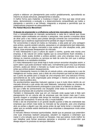 própria e elaborar um planejamento para evoluir gradativamente, aproveitando ao
máximo as atuais estruturas, planejamentos e estudos.
A melhor forma para implantar a mudança é traçar um foco que seja visível para
todos, demonstrando a evolução e o desenvolvimento compartilhado por todos e
planejando o caminho a ser trilhado, integrando a empresa e permitindo que os
colaboradores preparem-se adequadamente.
Por Rafael Mauricio Menshhein

O desejo de empreender e a influência cultural dos mercados em Marketing
Com a competitividade do mercado aumentando a cada dia é natural que novas
variáveis sejam analisadas em estudos e pesquisas, mas quando a empresa deixa
de olhar para o seu interior para prestar atenção somente aos concorrentes é fácil
perceber que a essência organizacional foi perdida em algum momento.
Ter concorrentes é natural em todos os mercados, e esta pode ser uma vantagem
para ambos, quando existem estudos, pesquisas e um planejamento bem elaborado,
algo pouco visto em alguns mercados e que acaba por criar situações onde, pelo
menos, duas empresas desaparecem do mercado.
O mais interessante é que a cultura de copiar o vizinho, quando este monta uma
empresa, é tão natural em certas regiões que os consumidores ficam divididos, o
mercado criado acaba dividido e ambos perdem, pois uma empresa nova e que
ofereça os mesmos produtos ou serviços ao lado da outra faz com que o esforço
seja dobrado e os resultados divididos.
E o mais interessante é que ainda hoje é muito comum encontrar situações assim, e
quem sabe o que pode acontecer neste caso, normalmente quem criou sua empresa
primeiro, acaba por deixar o mercado ou mudar sua linha de produtos ou serviços
antes que ambos acabem desaparecendo.
O mais interessante mesmo é a falta de um estudo prévio, uma pesquisa e o uso da
inteligência em muitos casos, pois o êxito de uma empresa que está ao lado parece
ser o ponto de partida para a criação de uma empresa sem uma estrutura mínima,
aproveitando-se da outra organização para entregar o mesmo produto ou serviço
para o mesmo público-alvo.
Os acontecimentos seguintes traduzem apenas o que é muito óbvio dentro de um
mercado diminuto e que ainda não está fidelizado, reduzindo todas as chances de
estabelecer um relacionamento prolongado e que pode vir a fidelizar os clientes.
Só que a falta de conhecimento cria situações onde todos os envolvidos perdem,
desde as empresas até os próprios consumidores.
Também é interessante notar que em um mercado onde quase tudo é feito sem
planejamento há um volume alto de empresas que não duram mais que 2 anos,
quando chegam a completar este tempo de mercado, pois para que uma empresa
dê certo são necessários 10 anos de vida, e muito trabalho.
Então o ato de empreender é um grande desafio quando a falta de criatividade das
empresas que entram mais tarde no mercado se faz presente, pois uma empresa
abre as portas e alguém que não pensa antes de agir tenta tomar o mercado sem
saber que na verdade estará destinando duas empresas a desaparecer muito antes
do esperado.
O mercado oferece inúmeras oportunidades, desde que as pessoas que pretendem
criar suas empresas realizem pesquisas, estudem os negócios e entendam que
copiar é uma solução que só levará ao fracasso, mas que parece muito melhor do
que trabalhar para formar possíveis parcerias e encontrar um consumidor que
deseje adquirir os produtos ou serviços ofertados.

                                                                           702
 