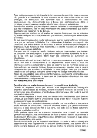 Para muitas pessoas é mais importante ter sucesso do que êxito, mas o sucesso
não garante a sobrevivência de uma empresa se ela não obtiver êxito em sua
produção, na distribuição, em aproveitar todo o conhecimento de seus
colaboradores etc., demonstrando que a busca pelo aperfeiçoamento diário é
constante em empresas que desejam atender seus clientes e satisfazê-los.
Também fica evidente que para algumas pessoas os líderes já nascem prontos, algo
que não é verdadeiro, e se for basta me mostrar uma pesquisa realizada que aponte
quantos líderes nasceram no dia de hoje.
Algumas crenças acabam por atrapalhar as pessoas, fazem com que as soluções
fiquem de lado para encontrar problemas, que servirão como base para reclamações
e conflitos.
Só que as empresas podem mudar este cenário, quando buscam oferecer condições
para que as melhores habilidades dos colaboradores trabalhem em conjunto, de
uma forma que todos tenham um foco único e tenham em mente que ao integrar a
organização tudo funcionará mais facilmente, e o cliente receberá um produto ou
serviço que o deixará satisfeito.
Por outro lado há um grande desafio diário em todas as organizações, que é deixar
de concorrer com elas próprias, o que parece impossível mas é presente no dia-a-
dia e faz com que soluções dêem lugar aos problemas ou aumentem as
dificuldades.
Então o mercado será encarado da forma como a empresa encara a si própria, e ao
deixar fluir todo o conhecimento e as experiências, assim como a troca de
informações entre os colaboradores, pode-se observar que as melhores idéias são
desenvolvidas, as pessoas dedicam tempo às pesquisas, estudam mais e geram
planejamentos que apontam a viabilidade do novo projeto, mas que por muitas
vezes fica de lado porque planejar é perder tempo na cabeça de muitas pessoas.
Todas as organizações estão em constante mudança, assim como o mercado passa
por modificações diariamente, e exige que as organizações descubram que não
devem concorrer consigo mesmas.
Por Rafael Mauricio Menshhein

Desafios internos e relacionamento com o consumidor em Marketing
Quando as empresas optam por assumir suas responsabilidades conseguem
encontrar oportunidades de mercado, deixam de culpar o mercado, os clientes e os
concorrentes pelas dificuldades encontradas ou até mesmo por não vender o que foi
imaginado inicialmente.
Para muitas empresas é muito mais fácil culpar seus concorrentes pelas poucas
vendas, já que culpar o outro é um exercício rápido e fácil de ser realizado, iludindo
a própria empresa e os colaboradores.
Só que do outro lado estão empresas responsáveis, que buscam fazer a sua parte e
então reduzem as dificuldades, criam um ambiente interno que permite encontrar
soluções, e cada colaborador faz a sua parte, pois sabe que se todos trabalham
unidos o resultado é positivo.
Então pode-se notar que as empresas preparadas para competir no mercado
ganham mais espaço, pois preocupam-se em fazer o melhor, atender seus clientes e
ainda incluem diferenciais, enquanto que seus concorrentes repassam a culpa pelas
suas próprias falhas aos outros.
Também é evidente que as empresas que optam por fazer o melhor conseguem
desenvolver-se mais rapidamente e evoluem continuamente, pois sabem que o
cliente sempre desejará um produto ou serviço melhor no próximo contato com a

                                                                               704
 